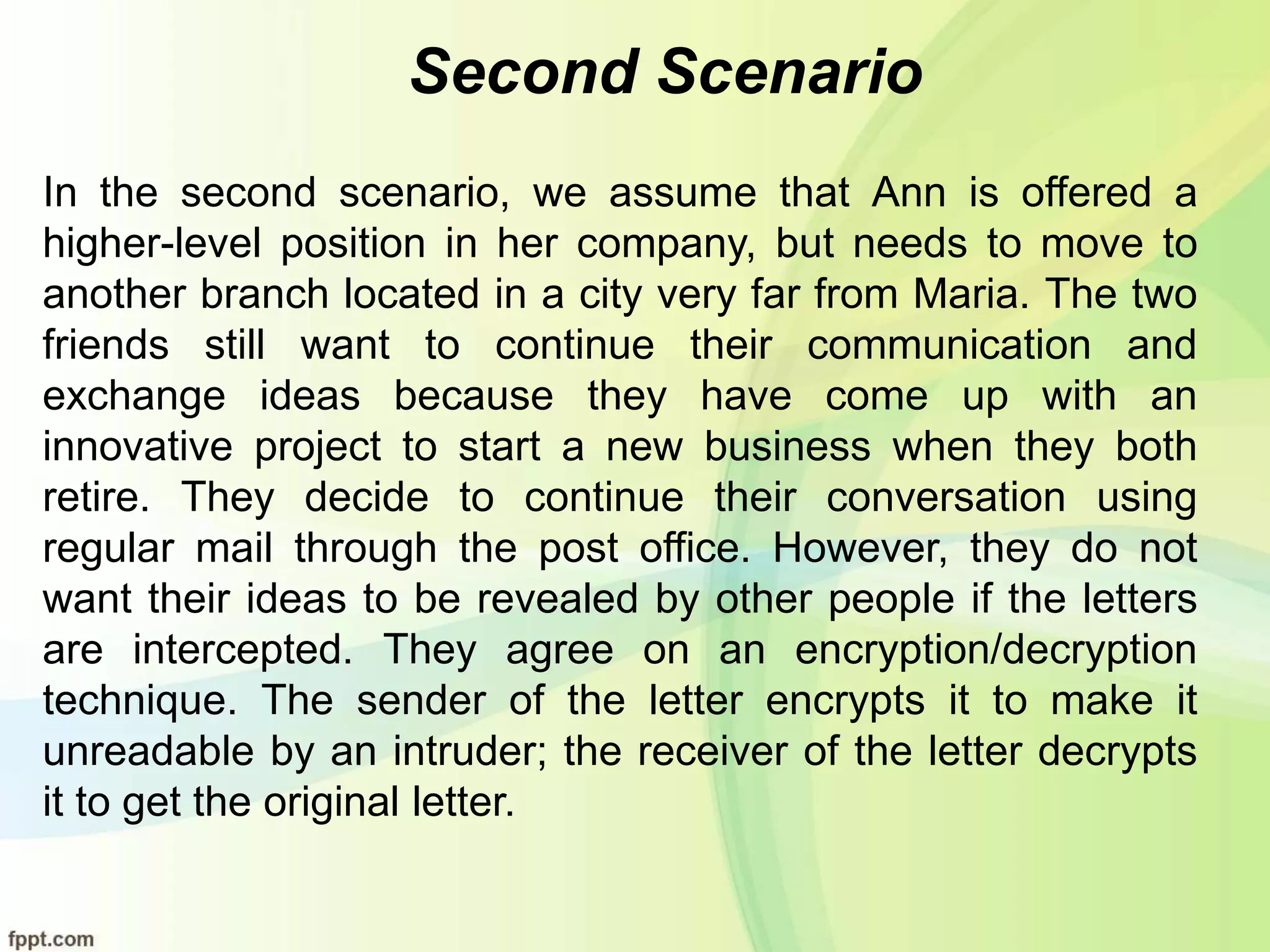 Second Scenario
In the second scenario, we assume that Ann is offered a
higher-level position in her company, but needs to move to
another branch located in a city very far from Maria. The two
friends still want to continue their communication and
exchange ideas because they have come up with an
innovative project to start a new business when they both
retire. They decide to continue their conversation using
regular mail through the post office. However, they do not
want their ideas to be revealed by other people if the letters
are intercepted. They agree on an encryption/decryption
technique. The sender of the letter encrypts it to make it
unreadable by an intruder; the receiver of the letter decrypts
it to get the original letter.
 