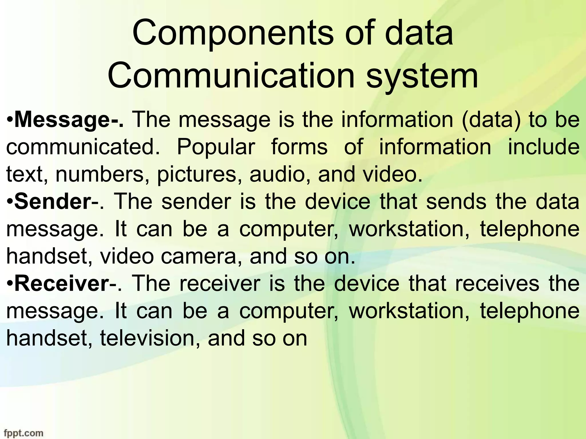 Components of data
Communication system
•Message-. The message is the information (data) to be
communicated. Popular forms of information include
text, numbers, pictures, audio, and video.
•Sender-. The sender is the device that sends the data
message. It can be a computer, workstation, telephone
handset, video camera, and so on.
•Receiver-. The receiver is the device that receives the
message. It can be a computer, workstation, telephone
handset, television, and so on
 