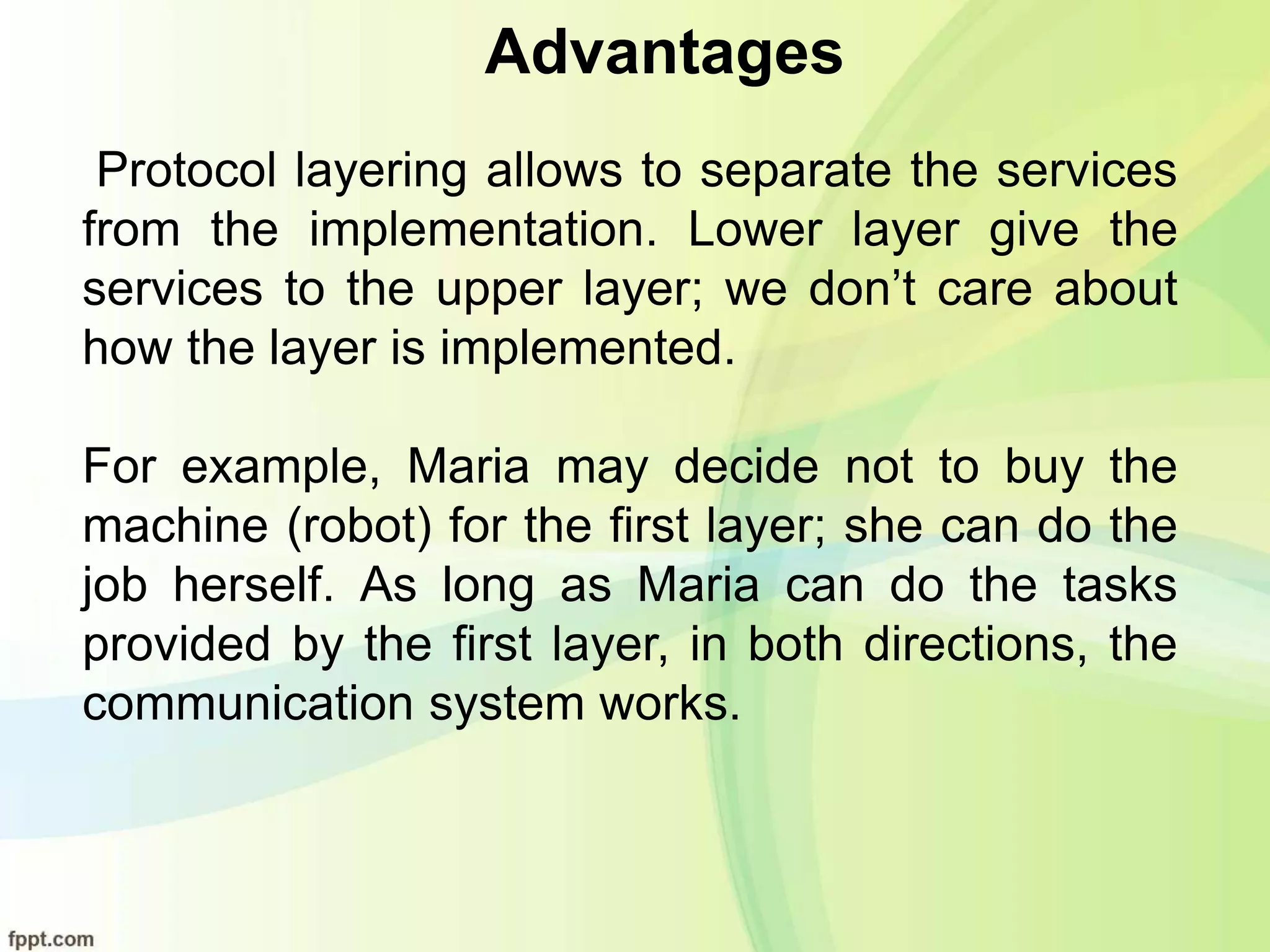 Advantages
Protocol layering allows to separate the services
from the implementation. Lower layer give the
services to the upper layer; we don’t care about
how the layer is implemented.
For example, Maria may decide not to buy the
machine (robot) for the first layer; she can do the
job herself. As long as Maria can do the tasks
provided by the first layer, in both directions, the
communication system works.
 