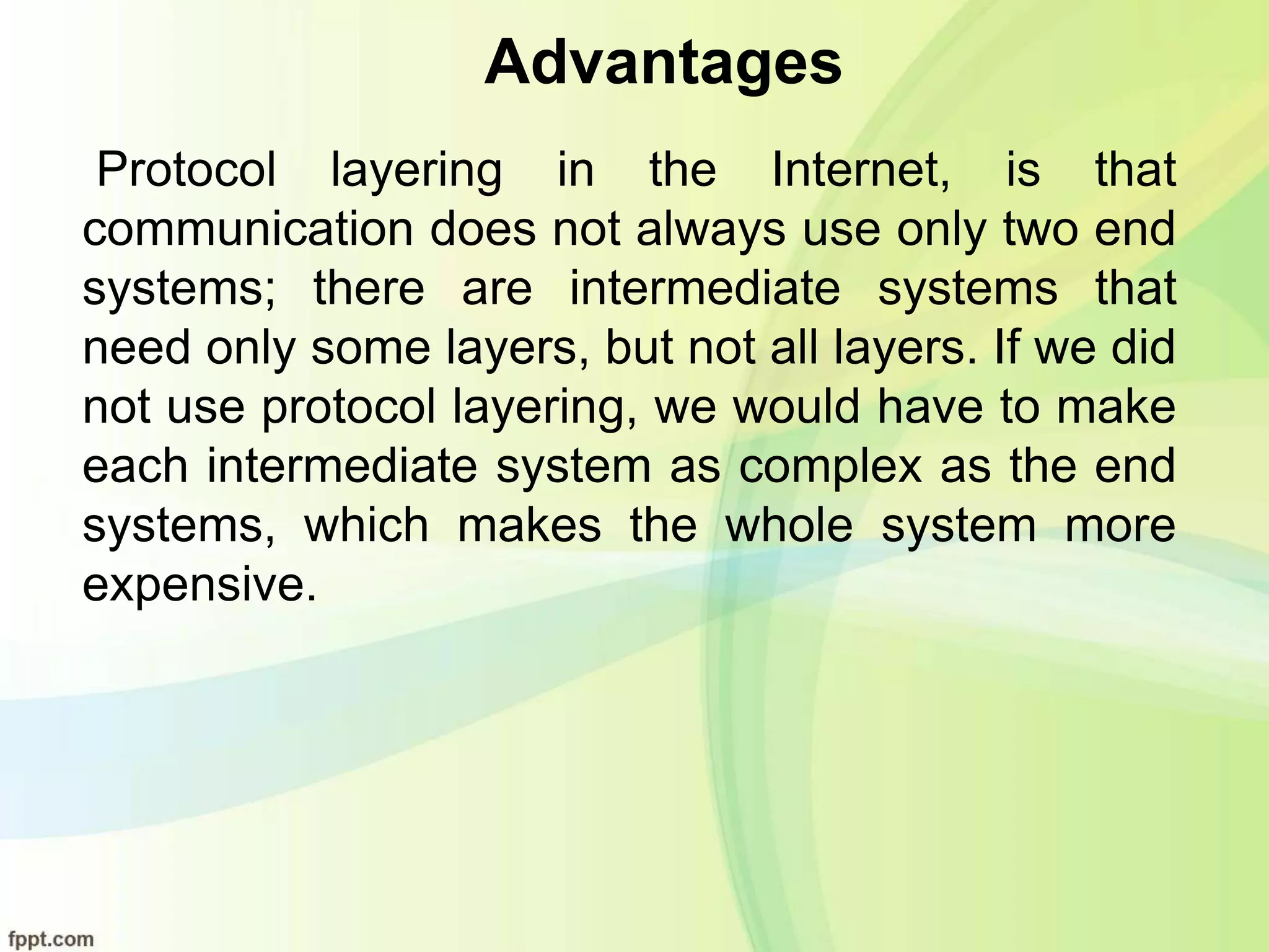 Advantages
Protocol layering in the Internet, is that
communication does not always use only two end
systems; there are intermediate systems that
need only some layers, but not all layers. If we did
not use protocol layering, we would have to make
each intermediate system as complex as the end
systems, which makes the whole system more
expensive.
 