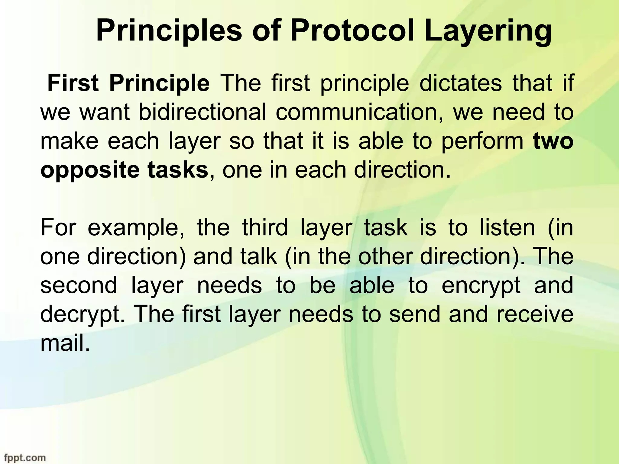Principles of Protocol Layering
First Principle The first principle dictates that if
we want bidirectional communication, we need to
make each layer so that it is able to perform two
opposite tasks, one in each direction.
For example, the third layer task is to listen (in
one direction) and talk (in the other direction). The
second layer needs to be able to encrypt and
decrypt. The first layer needs to send and receive
mail.
 
