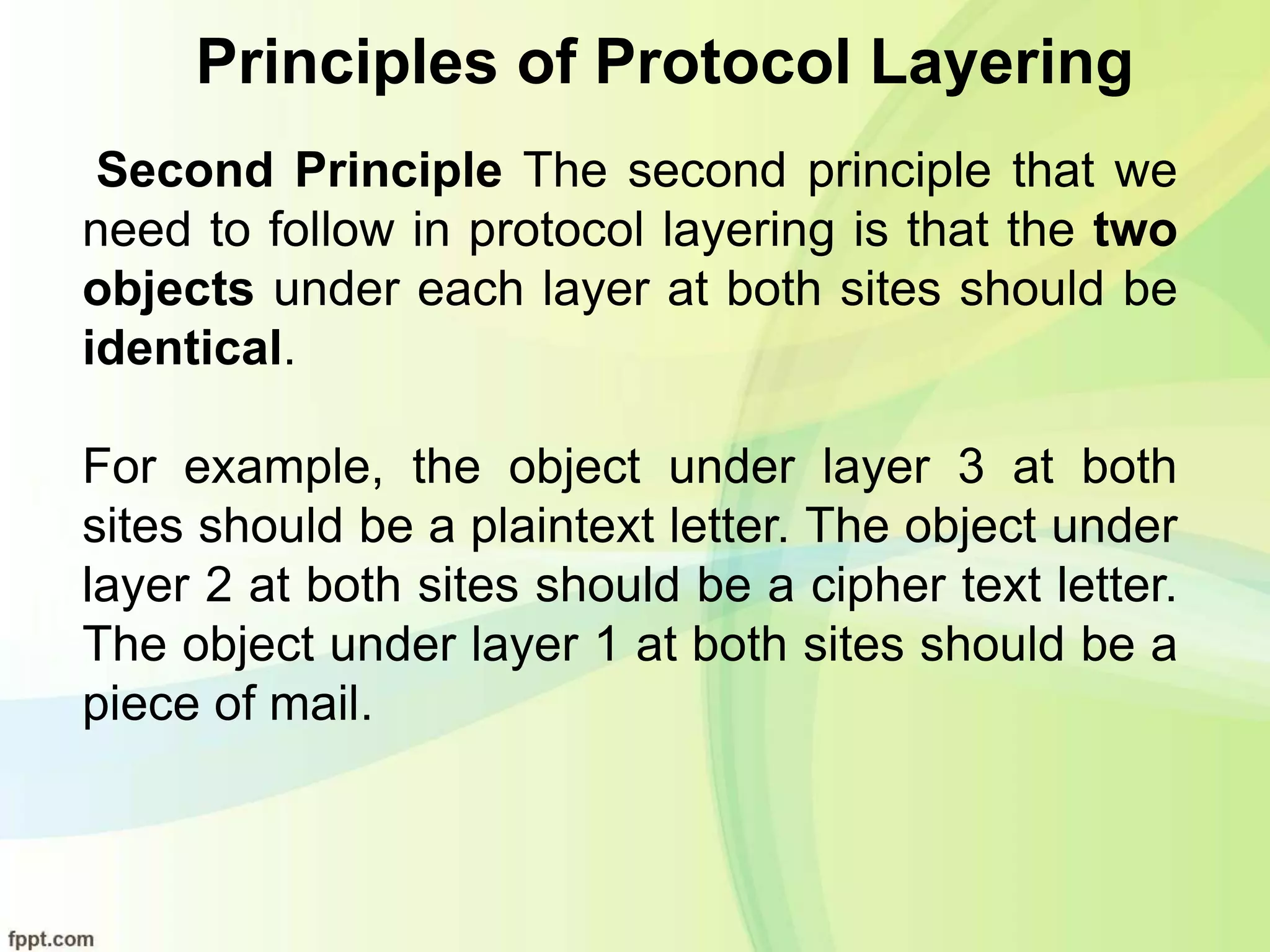 Principles of Protocol Layering
Second Principle The second principle that we
need to follow in protocol layering is that the two
objects under each layer at both sites should be
identical.
For example, the object under layer 3 at both
sites should be a plaintext letter. The object under
layer 2 at both sites should be a cipher text letter.
The object under layer 1 at both sites should be a
piece of mail.
 