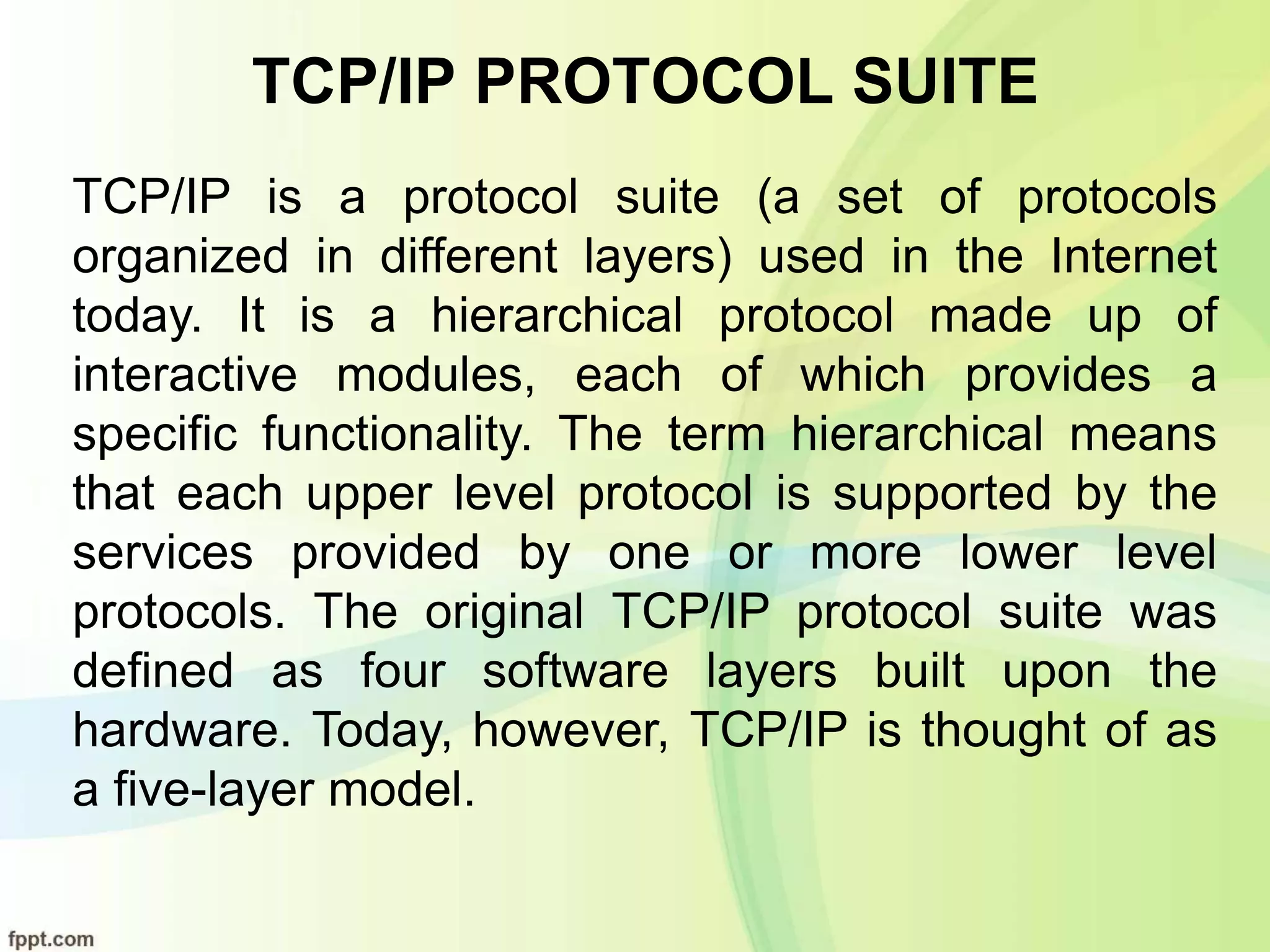TCP/IP PROTOCOL SUITE
TCP/IP is a protocol suite (a set of protocols
organized in different layers) used in the Internet
today. It is a hierarchical protocol made up of
interactive modules, each of which provides a
specific functionality. The term hierarchical means
that each upper level protocol is supported by the
services provided by one or more lower level
protocols. The original TCP/IP protocol suite was
defined as four software layers built upon the
hardware. Today, however, TCP/IP is thought of as
a five-layer model.
 