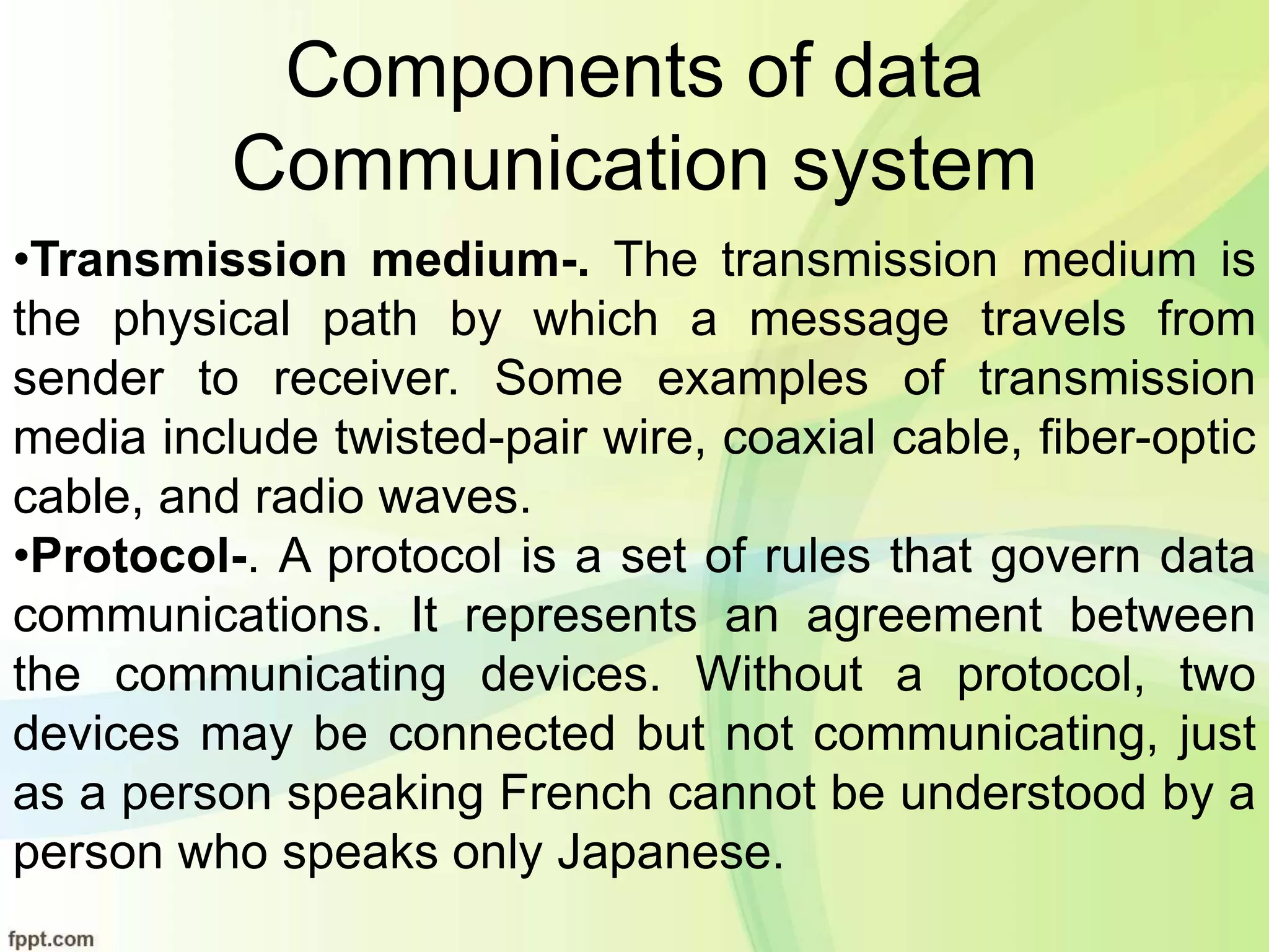 Components of data
Communication system
•Transmission medium-. The transmission medium is
the physical path by which a message travels from
sender to receiver. Some examples of transmission
media include twisted-pair wire, coaxial cable, fiber-optic
cable, and radio waves.
•Protocol-. A protocol is a set of rules that govern data
communications. It represents an agreement between
the communicating devices. Without a protocol, two
devices may be connected but not communicating, just
as a person speaking French cannot be understood by a
person who speaks only Japanese.
 