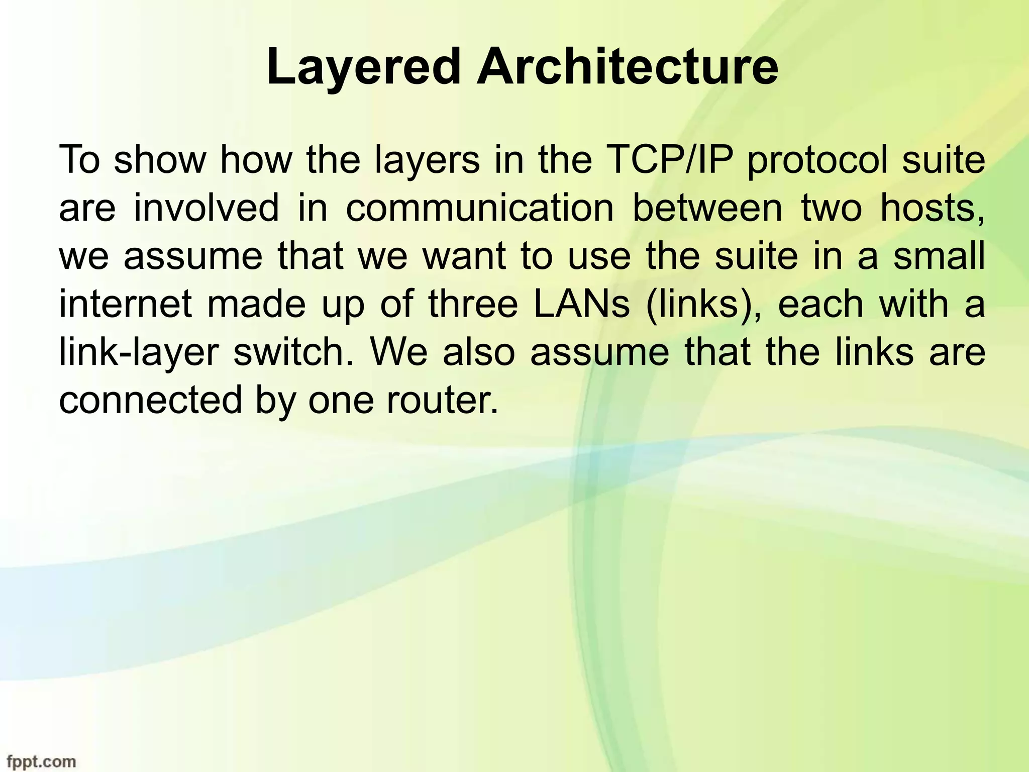 Layered Architecture
To show how the layers in the TCP/IP protocol suite
are involved in communication between two hosts,
we assume that we want to use the suite in a small
internet made up of three LANs (links), each with a
link-layer switch. We also assume that the links are
connected by one router.
 