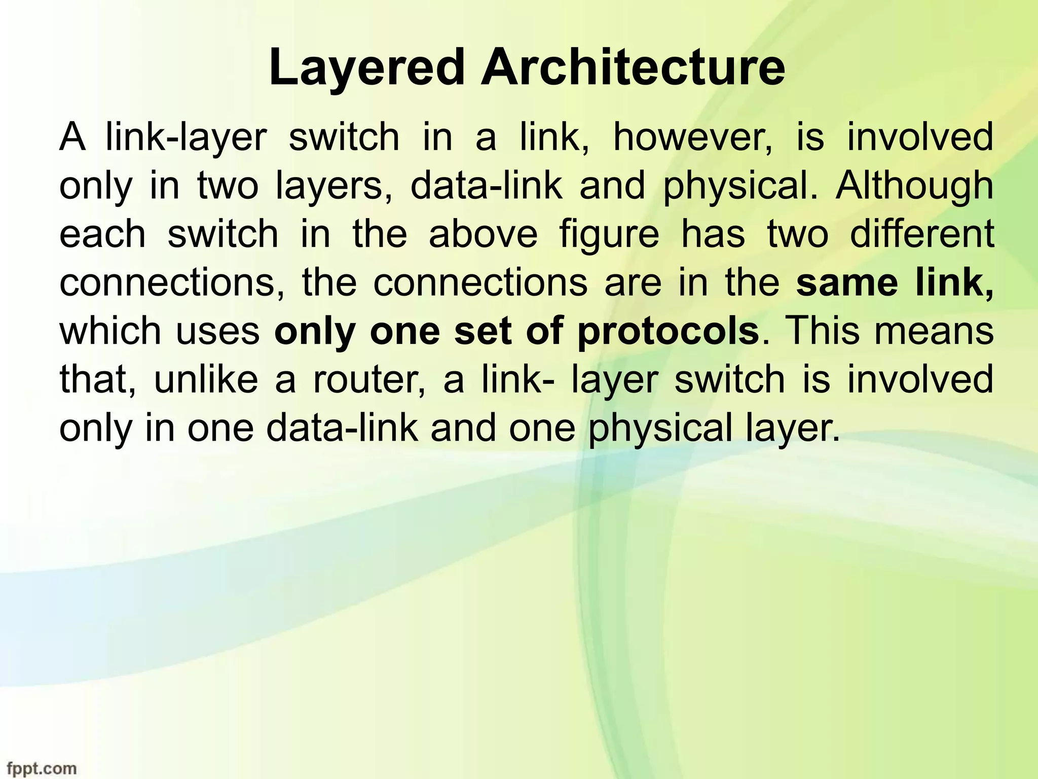 Layered Architecture
A link-layer switch in a link, however, is involved
only in two layers, data-link and physical. Although
each switch in the above figure has two different
connections, the connections are in the same link,
which uses only one set of protocols. This means
that, unlike a router, a link- layer switch is involved
only in one data-link and one physical layer.
 