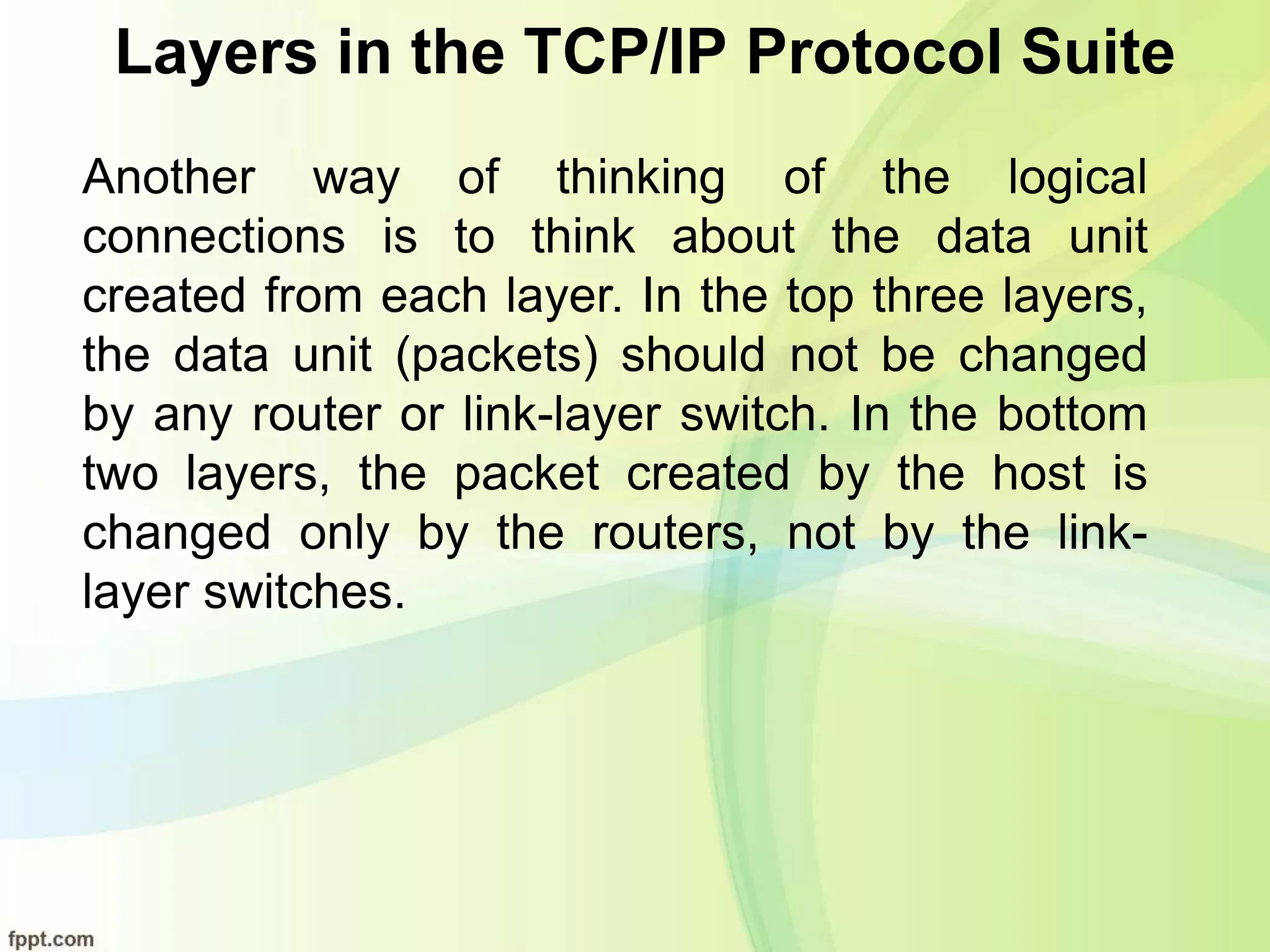 Layers in the TCP/IP Protocol Suite
Another way of thinking of the logical
connections is to think about the data unit
created from each layer. In the top three layers,
the data unit (packets) should not be changed
by any router or link-layer switch. In the bottom
two layers, the packet created by the host is
changed only by the routers, not by the link-
layer switches.
 