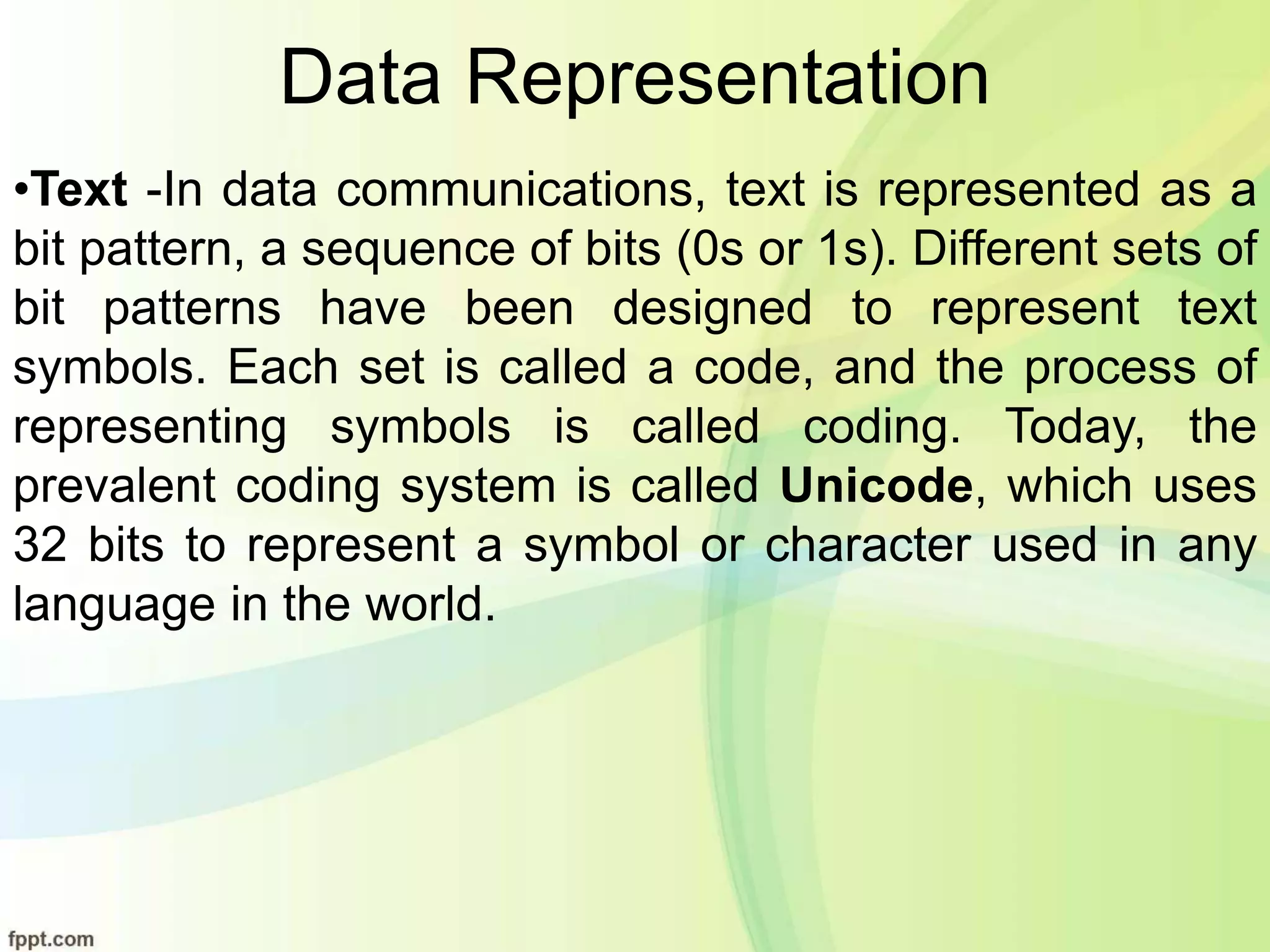 Data Representation
•Text -In data communications, text is represented as a
bit pattern, a sequence of bits (0s or 1s). Different sets of
bit patterns have been designed to represent text
symbols. Each set is called a code, and the process of
representing symbols is called coding. Today, the
prevalent coding system is called Unicode, which uses
32 bits to represent a symbol or character used in any
language in the world.
 