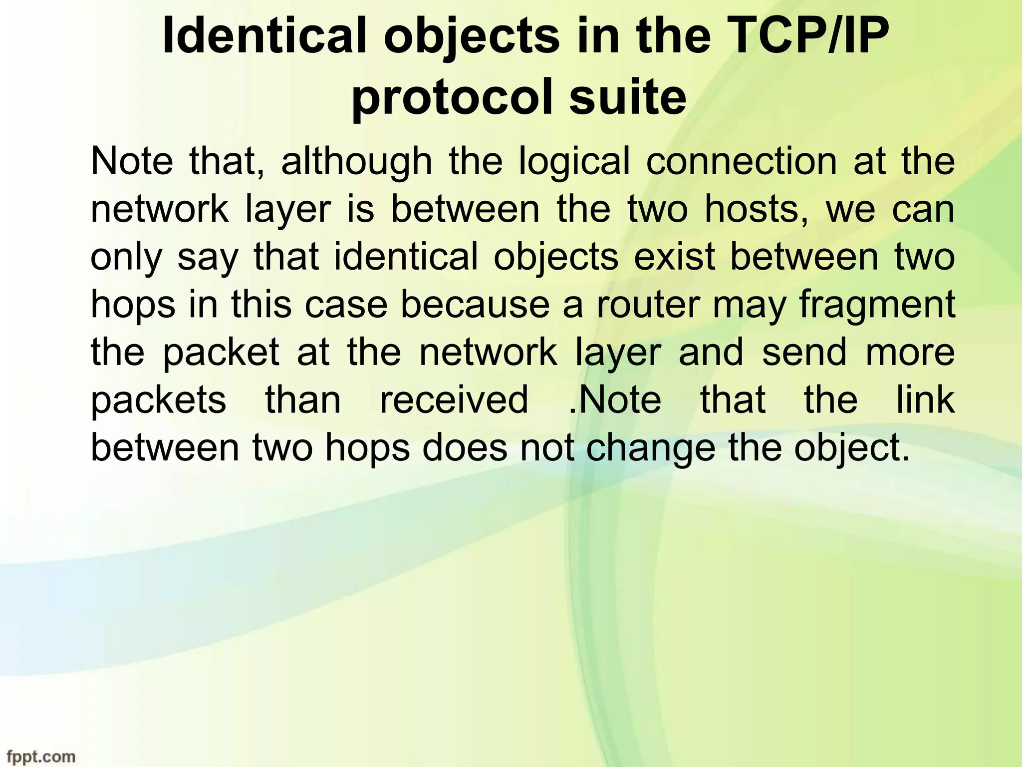 Identical objects in the TCP/IP
protocol suite
Note that, although the logical connection at the
network layer is between the two hosts, we can
only say that identical objects exist between two
hops in this case because a router may fragment
the packet at the network layer and send more
packets than received .Note that the link
between two hops does not change the object.
 