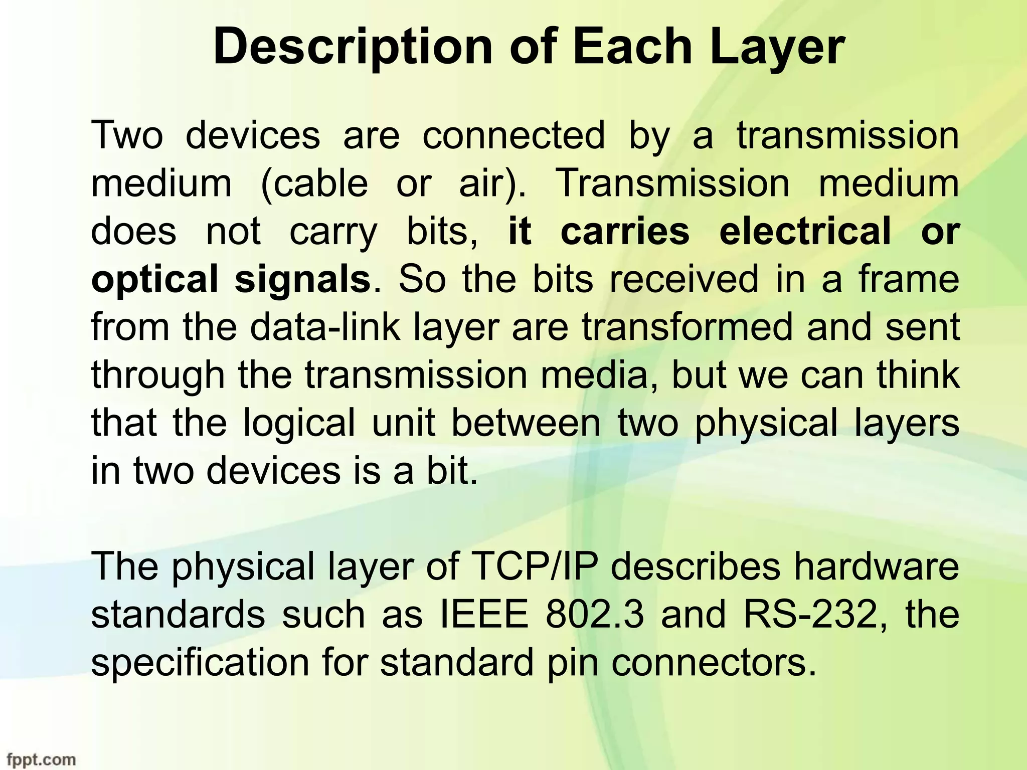 Description of Each Layer
Two devices are connected by a transmission
medium (cable or air). Transmission medium
does not carry bits, it carries electrical or
optical signals. So the bits received in a frame
from the data-link layer are transformed and sent
through the transmission media, but we can think
that the logical unit between two physical layers
in two devices is a bit.
The physical layer of TCP/IP describes hardware
standards such as IEEE 802.3 and RS-232, the
specification for standard pin connectors.
 