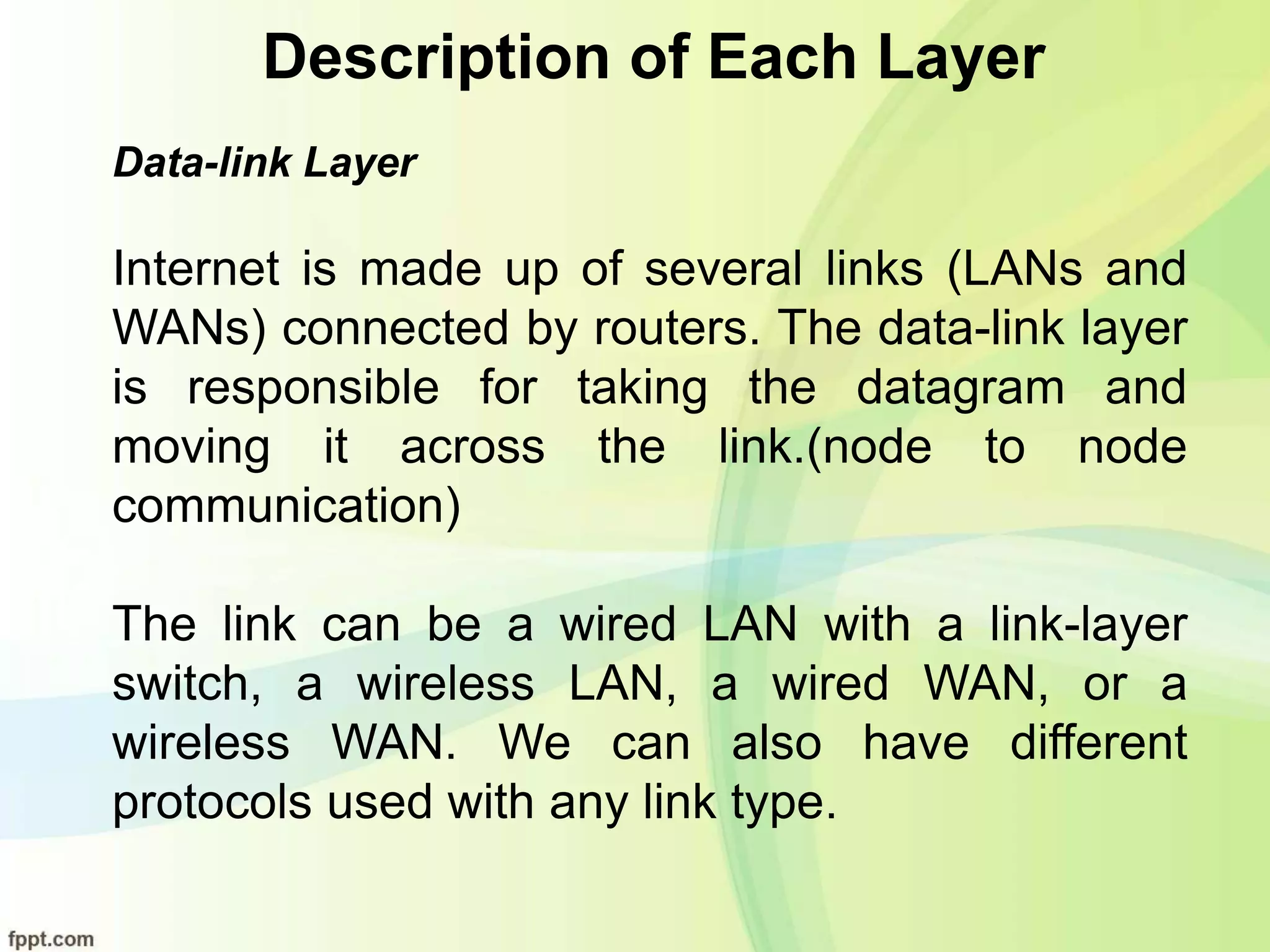 Description of Each Layer
Data-link Layer
Internet is made up of several links (LANs and
WANs) connected by routers. The data-link layer
is responsible for taking the datagram and
moving it across the link.(node to node
communication)
The link can be a wired LAN with a link-layer
switch, a wireless LAN, a wired WAN, or a
wireless WAN. We can also have different
protocols used with any link type.
 