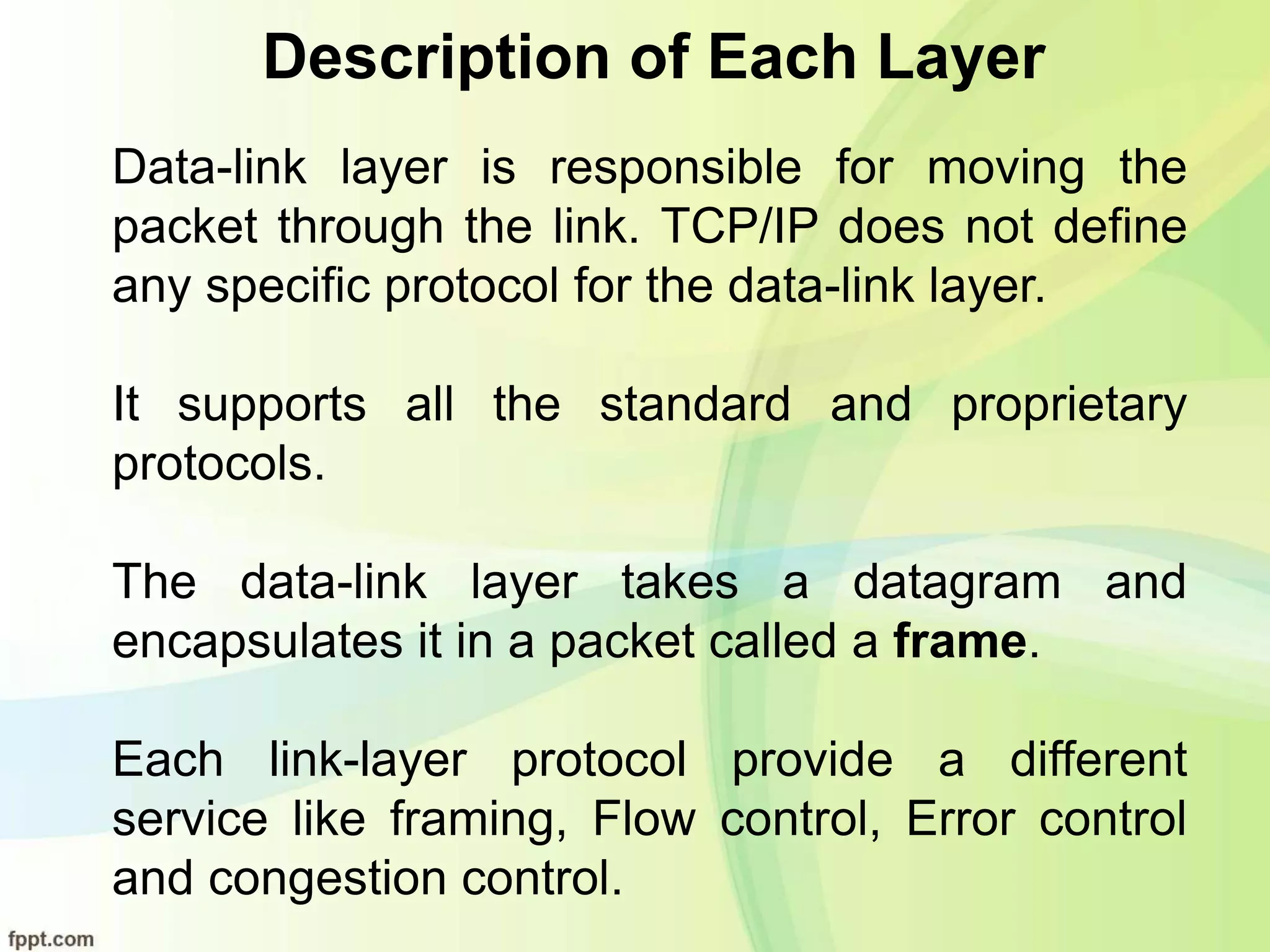Description of Each Layer
Data-link layer is responsible for moving the
packet through the link. TCP/IP does not define
any specific protocol for the data-link layer.
It supports all the standard and proprietary
protocols.
The data-link layer takes a datagram and
encapsulates it in a packet called a frame.
Each link-layer protocol provide a different
service like framing, Flow control, Error control
and congestion control.
 