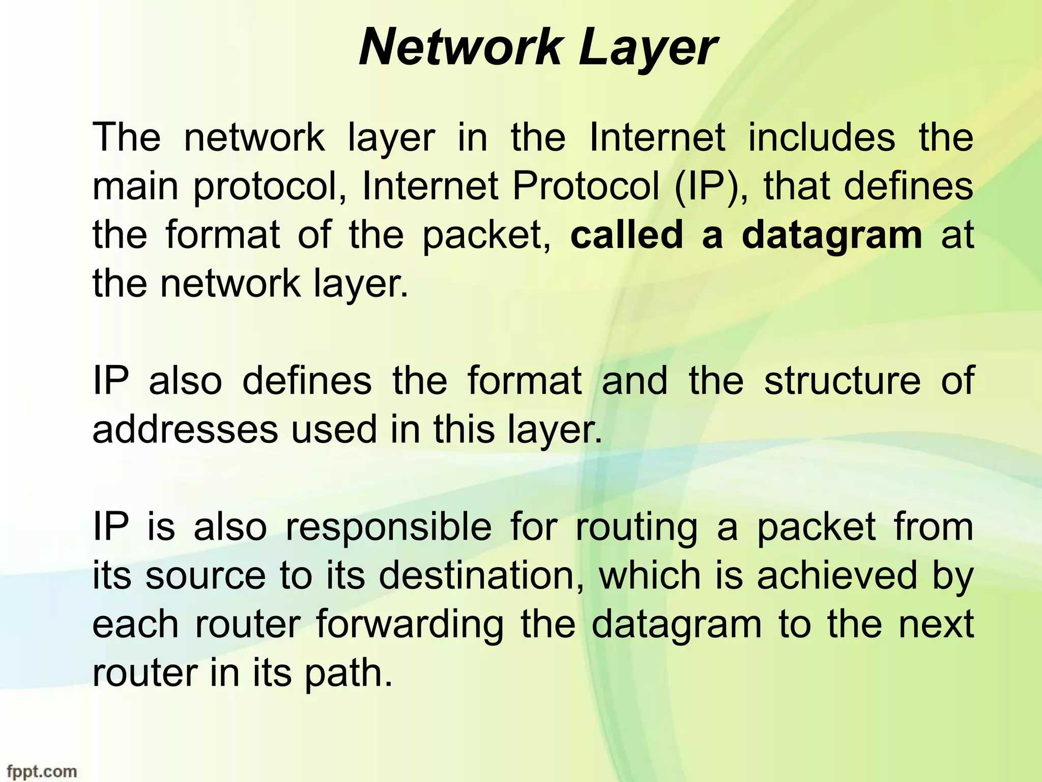 Network Layer
The network layer in the Internet includes the
main protocol, Internet Protocol (IP), that defines
the format of the packet, called a datagram at
the network layer.
IP also defines the format and the structure of
addresses used in this layer.
IP is also responsible for routing a packet from
its source to its destination, which is achieved by
each router forwarding the datagram to the next
router in its path.
 