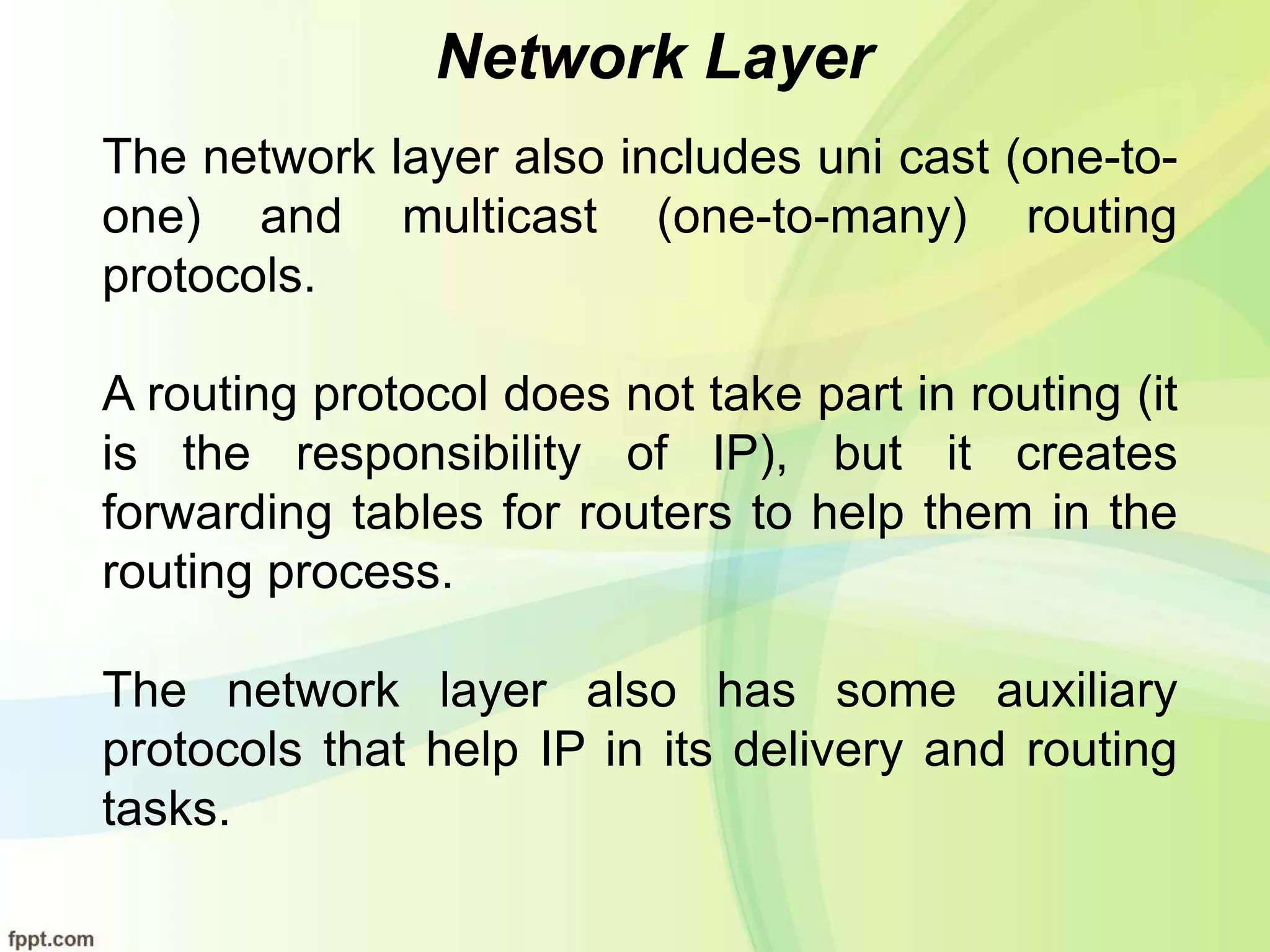 Network Layer
The network layer also includes uni cast (one-to-
one) and multicast (one-to-many) routing
protocols.
A routing protocol does not take part in routing (it
is the responsibility of IP), but it creates
forwarding tables for routers to help them in the
routing process.
The network layer also has some auxiliary
protocols that help IP in its delivery and routing
tasks.
 