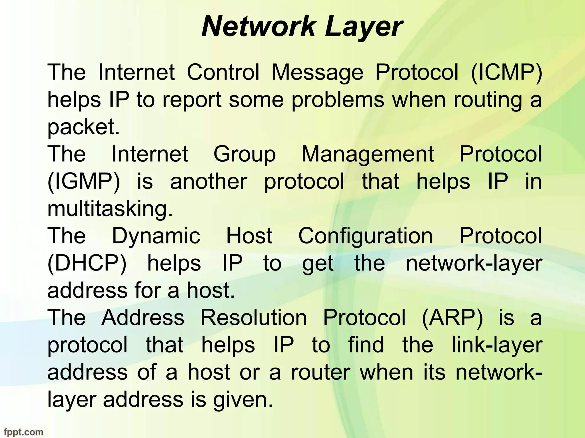 Network Layer
The Internet Control Message Protocol (ICMP)
helps IP to report some problems when routing a
packet.
The Internet Group Management Protocol
(IGMP) is another protocol that helps IP in
multitasking.
The Dynamic Host Configuration Protocol
(DHCP) helps IP to get the network-layer
address for a host.
The Address Resolution Protocol (ARP) is a
protocol that helps IP to find the link-layer
address of a host or a router when its network-
layer address is given.
 