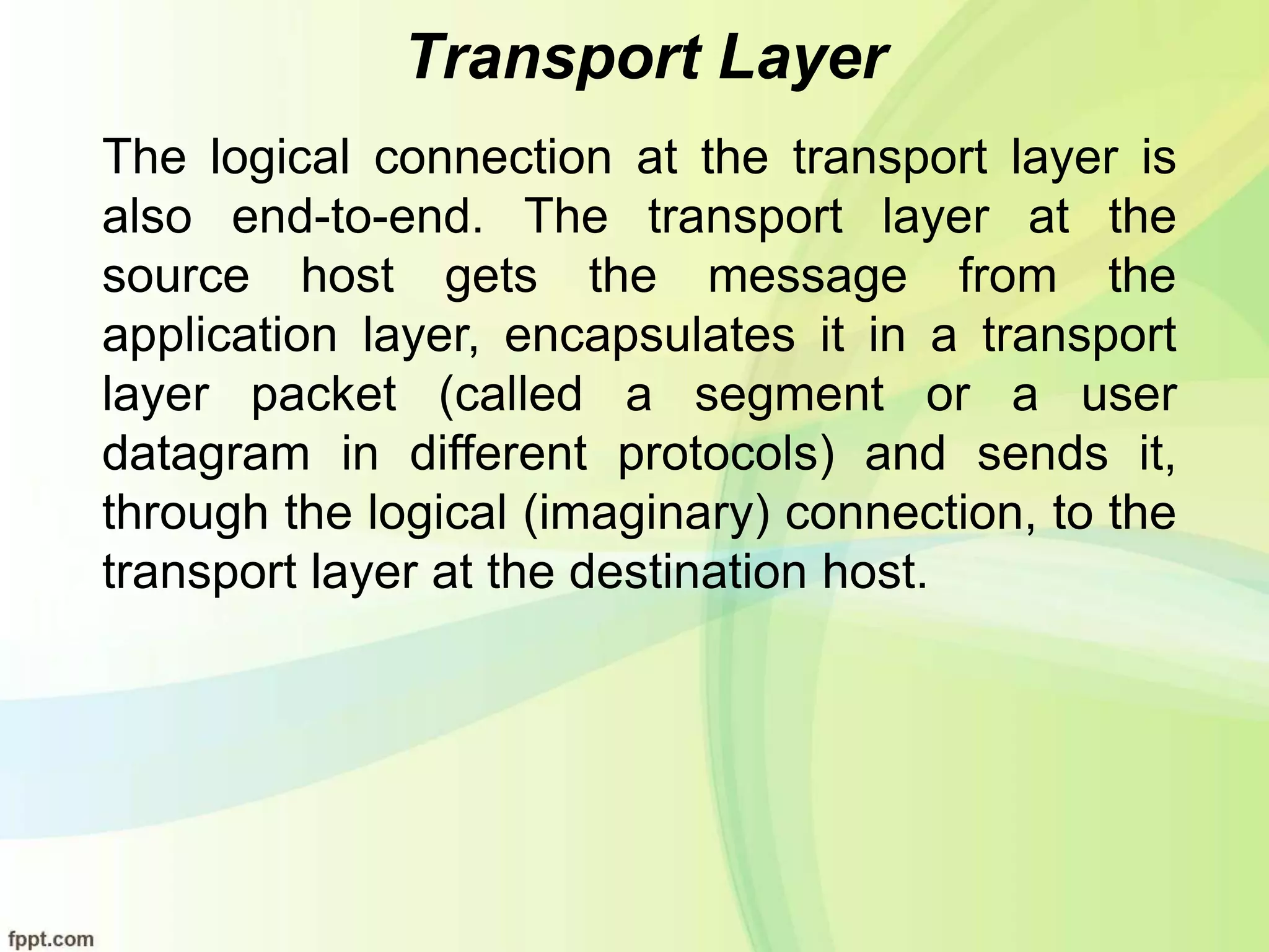 Transport Layer
The logical connection at the transport layer is
also end-to-end. The transport layer at the
source host gets the message from the
application layer, encapsulates it in a transport
layer packet (called a segment or a user
datagram in different protocols) and sends it,
through the logical (imaginary) connection, to the
transport layer at the destination host.
 
