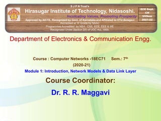 S J P N Trust's
Hirasugar Institute of Technology, Nidasoshi.
Inculcating Values, Promoting Prosperity
Approved by AICTE, Recognized by Govt. of Karnataka and Affiliated to VTU Belagavi
Accredited at 'A' Grade by NAAC
Programmes Accredited by NBA : CSE, ECE, EEE & ME
Recognized Under Section 2(f) of UGC Act, 1956.
ECE Dept.
CN
VIISem
2021-22
Department of Electronics & Communication Engg.
Course : Computer Networks -18EC71 Sem.: 7th
(2020-21)
Module 1: Introduction, Network Models & Data Link Layer
Course Coordinator:
Dr. R. R. Maggavi
 