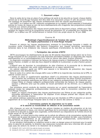 MINISTÈRE DU TRAVAIL, DE L’EMPLOI ET DE LA SANTÉ
MINISTÈRE DES SOLIDARITÉS ET DE LA COHÉSION SOCIALE
BO Santé – Protection sociale – Solidarité no
2011/1 du 15 février 2011, Page 362.
. .
(1) Articles R. 4121-1 et R. 4121-2 du code du travail, voir annexe
(2) Articles R. 4141-3 et L. 4612-16 du code du travail, voir annexe
11. Document unique
Dans le cadre de la mise en place d’une politique de santé et de sécurité au travail, chaque établis-
sement de la Croix-Rouge française doit être doté d’un document unique (1) afin de pouvoir mener
une politique de prévention des risques professionnels dont les risques psychosociaux.
Les CHSCT ou à défaut aux DP, instances compétentes en la matière, seront associés à l’évaluation
précise du niveau de risque au sein de leurs établissements afin d’apporter des propositions complé-
mentaires aux actions proposées.
Les résultats de l’évaluation des risques seront portés dans le document unique, utilisés pour l’éla-
boration du rapport écrit et du programme annuel de prévention (2), et présentés aux membres des
CHSCT ou à défaut aux DP conformément à l’article 2.5.3.1.du projet social du 19 juin 2008.
CHAPITRE III
Méthodologie d’approfondissement de l’analyse des causes
de risques psychosociaux à la Croix-Rouge française
Prévenir et réduire les risques psychosociaux amènent la Croix-Rouge française à établir de
nouveaux outils d’identification des facteurs d’exposition aux risques (primaires, secondaires,
tertiaires) dans le but d’élaborer des mesures spécifiques d’amélioration du bien-être au travail.
1. Participation des services d’OETH
OETH accompagne les établissements de plus de 20 salariés (équivalent temps plein) de la Croix-
Rouge française en leur proposant une aide financière permettant d’établir un diagnostic des risques
psychosociaux et un accompagnement à la mise en œuvre des plans d’action préventif.
Le diagnostic consistera à recenser les facteurs de risques propres à l’établissement, à identifier les
leviers d’action, à établir un état des lieux objectif et détaillé et à préconiser un plan d’action person-
nalisé.
L’objectif sera de favoriser la concrétisation du plan d’actions et la poursuite de la démarche
préventive en apportant des outils méthodologiques et un appui opérationnel.
Un cabinet extérieur agréé par OETH sera associé à la démarche de prévention des risques
psychosociaux des établissements.
Dans le cadre d’un cahier des charges défini avec la DRH et la majorité des membres de la CPN, le
cabinet conseil pourra :
– mettre en place un questionnaire spécifique relatif à la prévention des risques psychosociaux
afin d’évaluer les conditions de travail des salariés et déterminer les plans d’action prioritaires ;
– mener des entretiens spécifiques par filière et par catégorie professionnelle afin d’identifier pour
chaque filière et chaque catégorie professionnelle concernées les facteurs de risques psycho-
sociaux y afférents ainsi que les pistes de travail permettant de les éliminer, ou à défaut les
réduire.
Ces entretiens seront conduits de manière anonyme sur un panel représentatif de l’association
balayant toutes les catégories professionnelles mentionnées dans la convention collective de la
Croix-Rouge française.
– établir un rapport d’évaluation des risques psychosociaux par filières et par catégories profes-
sionnelles permettant à l’association de disposer d’une analyse précise des risques afin de
définir des priorités d’action.
Le cabinet extérieur présentera sa démarche ainsi que ses résultats en CPN et assurera un accom-
pagnement de la Croix-Rouge française dans la mise en œuvre des actions à mener.
2. Commission paritaire de négociation sur la santé
et la sécurité au travail/cellule de réflexion et de concertation sociale
Afin d’assurer un suivi de l’ensemble des actions menées en matière de prévention et de trai-
tement des situations à risque, une réunion spécifique de la commission paritaire de négociation sur
la santé et la sécurité au travail sera organisée, conformément aux dispositions de l’article 2.5.3.4 du
projet social du 19 juin 2008.
En parallèle, un travail pourra être réalisé par la cellule de réflexion et de concertation sociale dont
la mission est de poser les bases d’une organisation structurée permettant de bâtir, puis d’améliorer
les dispositifs d’identification et de prévention des risques professionnels, conformément à
l’article 2.5.3.2 du projet social du 19 juin 2008.
Si une situation individuelle ou collective venait à créer un danger grave et imminent pour la santé
et/ou la sécurité de salariés, la direction des ressources humaines sera tenu informée afin de parti-
ciper avec les acteurs du terrain à la résolution de la situation.
 