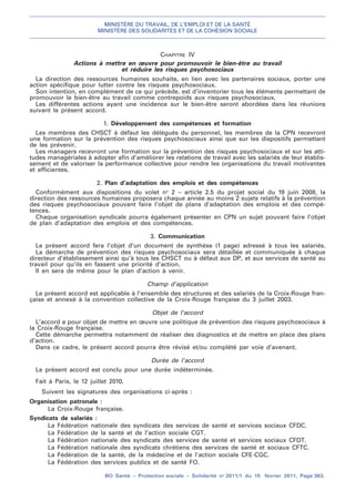 MINISTÈRE DU TRAVAIL, DE L’EMPLOI ET DE LA SANTÉ
MINISTÈRE DES SOLIDARITÉS ET DE LA COHÉSION SOCIALE
BO Santé – Protection sociale – Solidarité no
2011/1 du 15 février 2011, Page 363.
. .
CHAPITRE IV
Actions à mettre en œuvre pour promouvoir le bien-être au travail
et réduire les risques psychosociaux
La direction des ressources humaines souhaite, en lien avec les partenaires sociaux, porter une
action spécifique pour lutter contre les risques psychosociaux.
Son intention, en complément de ce qui précède, est d’inventorier tous les éléments permettant de
promouvoir le bien-être au travail comme contrepoids aux risques psychosociaux.
Les différentes actions ayant une incidence sur le bien-être seront abordées dans les réunions
suivant le présent accord.
1. Développement des compétences et formation
Les membres des CHSCT à défaut les délégués du personnel, les membres de la CPN recevront
une formation sur la prévention des risques psychosociaux ainsi que sur les dispositifs permettant
de les prévenir.
Les managers recevront une formation sur la prévention des risques psychosociaux et sur les atti-
tudes managériales à adopter afin d’améliorer les relations de travail avec les salariés de leur établis-
sement et de valoriser la performance collective pour rendre les organisations du travail motivantes
et efficientes.
2. Plan d’adaptation des emplois et des compétences
Conformément aux dispositions du volet no
2 – article 2.5 du projet social du 19 juin 2008, la
direction des ressources humaines proposera chaque année au moins 2 sujets relatifs à la prévention
des risques psychosociaux pouvant faire l’objet de plans d’adaptation des emplois et des compé-
tences.
Chaque organisation syndicale pourra également présenter en CPN un sujet pouvant faire l’objet
de plan d’adaptation des emplois et des compétences.
3. Communication
Le présent accord fera l’objet d’un document de synthèse (1 page) adressé à tous les salariés.
La démarche de prévention des risques psychosociaux sera détaillée et communiquée à chaque
directeur d’établissement ainsi qu’à tous les CHSCT ou à défaut aux DP, et aux services de santé au
travail pour qu’ils en fassent une priorité d’action.
Il en sera de même pour le plan d’action à venir.
Champ d’application
Le présent accord est applicable à l’ensemble des structures et des salariés de la Croix-Rouge fran-
çaise et annexé à la convention collective de la Croix-Rouge française du 3 juillet 2003.
Objet de l’accord
L’accord a pour objet de mettre en œuvre une politique de prévention des risques psychosociaux à
la Croix-Rouge française.
Cette démarche permettra notamment de réaliser des diagnostics et de mettre en place des plans
d’action.
Dans ce cadre, le présent accord pourra être révisé et/ou complété par voie d’avenant.
Durée de l’accord
Le présent accord est conclu pour une durée indéterminée.
Fait à Paris, le 12 juillet 2010.
Suivent les signatures des organisations ci-après :
Organisation patronale :
La Croix-Rouge française.
Syndicats de salariés :
La Fédération nationale des syndicats des services de santé et services sociaux CFDC.
La Fédération de la santé et de l’action sociale CGT.
La Fédération nationale des syndicats des services de santé et services sociaux CFDT.
La Fédération nationale des syndicats chrétiens des services de santé et sociaux CFTC.
La Fédération de la santé, de la médecine et de l’action sociale CFE-CGC.
La Fédération des services publics et de santé FO.
 