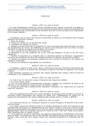 MINISTÈRE DU TRAVAIL, DE L’EMPLOI ET DE LA SANTÉ
MINISTÈRE DES SOLIDARITÉS ET DE LA COHÉSION SOCIALE
BO Santé – Protection sociale – Solidarité no
2011/1 du 15 février 2011, Page 364.
. .
A N N E X E
Article L. 4121-1 du code du travail
« Le chef d’établissement prend les mesures nécessaires pour assurer la sécurité et protéger la
santé physique et mentale des travailleurs. Ces mesures comprennent les actions de prévention des
risques professionnels, d’information et de formation ainsi que la mise en place d’une organisation
et de moyens adaptés. »
Article L. 4121-2 du code du travail
« L’employeur met en œuvre les mesures mentionnées ci-dessus sur le fondement des principes
généraux de prévention suivants :
1. Éviter les risques.
2. Évaluer les risques qui ne peuvent être évités.
3. Combattre les risques à la source.
4. Adapter le travail à l’homme en particulier lors de la conception des postes de travail, du choix
des équipements de travail, des méthodes de travail et de production afin de limiter le travail
monotone et cadencé au regard de leurs effets sur la santé.
5. Tenir compte de l’état d’évolution de la technique.
6. Remplacer ce qui est dangereux par ce qui n’est pas dangereux ou par ce qui est moins
dangereux.
7. Planifier la prévention en y intégrant, dans un ensemble cohérent, la technique, l’organisation
du travail, les conditions de travail, les relations sociales et l’influence des facteurs ambiants.
8. Prendre les mesures de protection collective en leur donnant la priorité sur les mesures de
protection individuelle.
9. Donner les instructions appropriées aux travailleurs. »
Article R. 4121-1 du code du travail
« L’employeur transcrit et met à jour, dans un document unique les résultats et l’évaluation des
risques pour la santé et la sécurité des travailleurs à laquelle il procède en application de l’article
L. 4121-3.
Cette évaluation comporte un inventaire des risques identifiés dans chaque unité de travail de
l’entreprise ou de l’établissement. »
Article R. 4121-2 du code du travail
« La mise à jour du document unique d’évaluation des risques est réalisée :
1. Au moins chaque année.
2. Lors de toute décision d’aménagement important modifiant les conditions de santé et de
sécurité ou les conditions de travail au sens de l’article L. 4612-8.
3. Lorsqu’une information supplémentaire intéressant l’évaluation d’un risque dans une unité de
travail est recueillie. »
Article R. 4141-3 du code du travail
« Dans les établissements dotés d’un comité d’hygiène, de sécurité et des conditions de travail, le
document unique d’évaluation des risques est utilisé pour l’établissement du rapport et du
programme de prévention des risques professionnels annuels prévus à l’article L. 4612-16. »
Article L. 4612-16 du code du travail
« Au moins une fois par an, l’employeur présente au comité d’hygiène, de sécurité et des condi-
tions de travail :
1o
Un rapport annuel écrit faisant le bilan de la situation générale de santé, de la sécurité et des
conditions de travail dans son établissement et des actions menées au cours de l’année écoulée
dans les domaines définis aux sections I et II. Dans ce cadre, la question du travail de nuit est traitée
spécifiquement. Dans les entreprises recourant au travail de nuit, il doit faire l’objet d’une présen-
tation spécifique dans le rapport annuel.
2o
Un programme annuel de prévention des risques professionnels et d’amélioration des condi-
tions de travail. Ce programme fixe la liste détaillée des mesures devant être prises au cours de
l’année à venir, ainsi que, pour chaque mesure, ses conditions d’exécution et l’estimation de son
coût. »
 