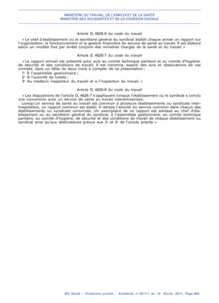 MINISTÈRE DU TRAVAIL, DE L’EMPLOI ET DE LA SANTÉ
MINISTÈRE DES SOLIDARITÉS ET DE LA COHÉSION SOCIALE
BO Santé – Protection sociale – Solidarité no
2011/1 du 15 février 2011, Page 365.
. .
Article D. 4626-6 du code du travail
« Le chef d’établissement ou le secrétaire général du syndicat établit chaque année un rapport sur
l’organisation, le fonctionnement et la gestion financière du service de santé au travail. Il est élaboré
selon un modèle fixé par arrêté conjoint des ministres chargés de la santé et du travail. »
Article D. 4626-7 du code du travail
« Le rapport annuel est présenté pour avis au comité technique paritaire et au comité d’hygiène,
de sécurité et des conditions de travail. Il est transmis, assorti des avis et observations de ces
comités, dans un délai de deux mois à compter de sa présentation :
1o
À l’assemblée gestionnaire ;
2o
À l’autorité de tutelle ;
3o
Au médecin inspecteur du travail et à l’inspecteur du travail. »
Article D. 4626-8 du code du travail
« Les dispositions de l’article D. 4626-7 s’appliquent lorsque l’établissement ou le syndicat a conclu
une convention avec un service de santé au travail interentreprises.
Lorsqu’un service de santé au travail est commun à plusieurs établissements ou syndicats inter-
hospitaliers, un rapport commun est établi. Il retrace l’activité du service commun dans chacun des
établissements ou syndicats concernés. Un exemplaire de ce rapport est adressé au chef d’éta-
blissement ou au secrétaire général du syndicat, à l’assemblée gestionnaire, au comité technique
paritaire, au comité d’hygiène, de sécurité et des conditions de travail de chaque établissement ou
syndicat ainsi qu’aux destinataires prévus aux 2o
et 3o
de l’article précité. »
 