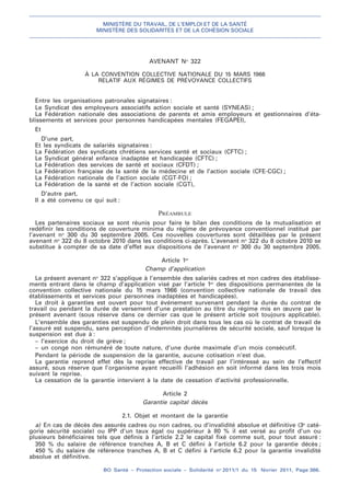 MINISTÈRE DU TRAVAIL, DE L’EMPLOI ET DE LA SANTÉ
MINISTÈRE DES SOLIDARITÉS ET DE LA COHÉSION SOCIALE
BO Santé – Protection sociale – Solidarité no
2011/1 du 15 février 2011, Page 366.
. .
AVENANT No
322
À LA CONVENTION COLLECTIVE NATIONALE DU 15 MARS 1966
RELATIF AUX RÉGIMES DE PRÉVOYANCE COLLECTIFS
Entre les organisations patronales signataires :
Le Syndicat des employeurs associatifs action sociale et santé (SYNEAS) ;
La Fédération nationale des associations de parents et amis employeurs et gestionnaires d’éta-
blissements et services pour personnes handicapées mentales (FEGAPEI),
Et
D’une part,
Et les syndicats de salariés signataires :
La Fédération des syndicats chrétiens services santé et sociaux (CFTC) ;
Le Syndicat général enfance inadaptée et handicapée (CFTC) ;
La Fédération des services de santé et sociaux (CFDT) ;
La Fédération française de la santé de la médecine et de l’action sociale (CFE-CGC) ;
La Fédération nationale de l’action sociale (CGT-FO) ;
La Fédération de la santé et de l’action sociale (CGT),
D’autre part,
Il a été convenu ce qui suit :
PRÉAMBULE
Les partenaires sociaux se sont réunis pour faire le bilan des conditions de la mutualisation et
redéfinir les conditions de couverture minima du régime de prévoyance conventionnel institué par
l’avenant no
300 du 30 septembre 2005. Ces nouvelles couvertures sont détaillées par le présent
avenant no
322 du 8 octobre 2010 dans les conditions ci-après. L’avenant no
322 du 8 octobre 2010 se
substitue à compter de sa date d’effet aux dispositions de l’avenant no
300 du 30 septembre 2005.
Article 1er
Champ d’application
Le présent avenant no
322 s’applique à l’ensemble des salariés cadres et non cadres des établisse-
ments entrant dans le champ d’application visé par l’article 1er
des dispositions permanentes de la
convention collective nationale du 15 mars 1966 (convention collective nationale de travail des
établissements et services pour personnes inadaptées et handicapées).
Le droit à garanties est ouvert pour tout événement survenant pendant la durée du contrat de
travail ou pendant la durée de versement d’une prestation au titre du régime mis en œuvre par le
présent avenant (sous réserve dans ce dernier cas que le présent article soit toujours applicable).
L’ensemble des garanties est suspendu de plein droit dans tous les cas où le contrat de travail de
l’assuré est suspendu, sans perception d’indemnités journalières de sécurité sociale, sauf lorsque la
suspension est due à :
– l’exercice du droit de grève ;
– un congé non rémunéré de toute nature, d’une durée maximale d’un mois consécutif.
Pendant la période de suspension de la garantie, aucune cotisation n’est due.
La garantie reprend effet dès la reprise effective de travail par l’intéressé au sein de l’effectif
assuré, sous réserve que l’organisme ayant recueilli l’adhésion en soit informé dans les trois mois
suivant la reprise.
La cessation de la garantie intervient à la date de cessation d’activité professionnelle.
Article 2
Garantie capital décès
2.1. Objet et montant de la garantie
a) En cas de décès des assurés cadres ou non cadres, ou d’invalidité absolue et définitive (3e
caté-
gorie sécurité sociale) ou IPP d’un taux égal ou supérieur à 80 % il est versé au profit d’un ou
plusieurs bénéficiaires tels que définis à l’article 2.2 le capital fixé comme suit, pour tout assuré :
350 % du salaire de référence tranches A, B et C défini à l’article 6.2 pour la garantie décès ;
450 % du salaire de référence tranches A, B et C défini à l’article 6.2 pour la garantie invalidité
absolue et définitive.
 