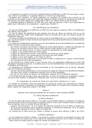 MINISTÈRE DU TRAVAIL, DE L’EMPLOI ET DE LA SANTÉ
MINISTÈRE DES SOLIDARITÉS ET DE LA COHÉSION SOCIALE
BO Santé – Protection sociale – Solidarité no
2011/1 du 15 février 2011, Page 367.
. .
Le versement du capital au titre de l’invalidité absolue et définitive ou IPP d’un taux égal ou supé-
rieur à 80 % se substitue à la garantie décès et y met fin par anticipation.
b) Capital pour orphelin : Le décès postérieur ou simultané du conjoint non remarié ou du
concubin ou du pacsé, et alors qu’il reste des enfants à charge, entraîne le versement au profit de
ces derniers par parts égales d’un capital égal à 100 % du capital versé en cas de décès.
L’invalidité absolue et définitive et l’IPP d’un taux égal ou supérieur à 80 % sont assimilées au
décès pour l’attribution de la prestation « capital pour orphelin ».
2.2. Bénéficiaires des prestations
En cas d’invalidité absolue et définitive ou d’IPP d’un taux égal ou supérieur à 80 %, le bénéficiaire
des capitaux est l’assuré.
En cas de décès, les bénéficiaires des capitaux dus lors du décès de l’assuré sont la ou les
personnes ayant fait l’objet d’une désignation écrite et formelle de la part de l’assuré auprès de
l’organisme assureur.
En cas de pluralité de bénéficiaires de même rang et de prédécès de l’un ou de plusieurs d’entre
eux, la part du capital lui (leur) revenant est répartie entre les autres bénéficiaires au prorata de leur
part respective.
En l’absence de désignation expresse ou en cas de prédécès de tous les bénéficiaires, le capital est
attribué suivant l’ordre de priorité ci-après :
– au conjoint survivant non divorcé ni séparé de corps judiciairement, à défaut au partenaire de
Pacs ou au concubin notoire (ceux-ci ayant toujours cette qualité au jour du décès) ;
– à défaut à ses enfants nés ou à naître, vivants ou représentés par parts égales ;
– à défaut, à ses petits-enfants par parts égales ;
– à défaut de descendants directs, à ses parents survivants par parts égales ;
– à défaut de ceux-ci, aux grands-parents survivants par parts égales ;
– à défaut, et par parts égales, à ses frères et sœurs ;
– à défaut de tous les susnommés, aux héritiers et selon la répartition en vigueur conformément
aux principes du droit des successions.
Il est précisé que l’assuré peut, à tout moment, faire une désignation différente par lettre A/R
adressée à l’organisme assureur, à condition que le ou (les) bénéficiaire(s) n’ait (n’aient) pas accepté
le bénéfice de l’assurance.
La désignation du bénéficiaire devient irrévocable en cas d’acceptation par ce dernier, effectuée
dans les conditions suivantes :
– soit par voie d’acte authentique ou sous seing privé, signé de l’assuré et du bénéficiaire désigné,
qui devra être notifié à l’organisme assureur pour lui être opposable ;
– soit par un écrit signé de l’assuré, du bénéficiaire désigné et de l’organisme assureur.
Si le bénéficiaire fait connaître dans ces conditions, en cours de contrat, son acceptation, l’assuré
ne pourra plus modifier la désignation effectuée sans l’accord du bénéficiaire acceptant.
2.3. Suspension du contrat de travail non rémunérée supérieure à un mois
À compter du deuxième mois de suspension du contrat de travail non rémunérée de l’assuré,
celui-ci peut continuer à bénéficier de la garantie capital décès s’il s’acquitte des cotisations néces-
saires, auprès de l’organisme auquel il est affilié.
Article 3
Garantie rente éducation/substitutive de conjoint, rente handicap (OCIRP)
3.1. Rente éducation-substitutive
a) Rente éducation
En cas de décès de l’assuré cadre ou non cadre ou d’invalidité absolue et définitive (3e
catégorie
sécurité sociale) ou IPP d’un taux égal ou supérieur à 80 %, il est versé à chaque enfant à charge une
rente temporaire dont le montant annuel est égal à :
– jusqu’au 19e
anniversaire : 15 % du salaire de référence tranches A, B et C défini à l’article 6.2 ;
– du 19e
au 26e
anniversaire (sous conditions d’études ou événements assimilés) : 20 % du salaire
de référence tranches A, B et C défini à l’article 6.2.
Le montant de la rente servie par enfant à charge ne pourra être inférieur à 200 € par mois.
b) Rente substitutive
En cas d’absence d’enfant à charge, il est versé au conjoint, concubin ou partenaire de pacs, une
rente temporaire de conjoint de 5 % du salaire de référence tranches A, B et C défini à l’article 6.2.
Cette rente est versée jusqu’au départ en retraite du bénéficiaire.
 