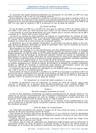MINISTÈRE DU TRAVAIL, DE L’EMPLOI ET DE LA SANTÉ
MINISTÈRE DES SOLIDARITÉS ET DE LA COHÉSION SOCIALE
BO Santé – Protection sociale – Solidarité no
2011/1 du 15 février 2011, Page 368.
. .
Le versement des rentes éducation/substitutive par anticipation en cas d’IAD ou d’IPP d’un taux
égal ou supérieur à 80 % met fin à la présente garantie.
Ainsi le décès de l’assuré consécutif à une IAD ou à une IPP d’un taux égal ou supérieur à 80 % ne
peut donner lieu au versement d’une nouvelle rente éducation/substitutive. En tout état de cause, le
versement de la rente éducation/substitutive ayant débuté à la date de reconnaissance de l’IAD ou de
l’IPP d’un taux égal ou supérieur à 80 % se poursuit en cas de décès de l’assuré.
3.2. Rente handicap
En cas de décès ou d’IAD ou à une IPP d’un taux égal ou supérieur à 80 % de l’assuré cadre ou
non cadre, il est versé une rente handicap pour chacun de ses enfants handicapés bénéficiaires.
Il est constitué au profit des bénéficiaires une rente viagère dont le montant mensuel est de 500 €
à compter du 1er
janvier 2011 et pour l’année 2011.
L’évolution du montant de cette prestation est indexée sur l’augmentation du montant de l’allo-
cation aux adultes handicapés (AAH). En cas de modification notable, ou bien la disparition de l’AAH,
un avenant devra déterminer une autre allocation spécifique aux personnes handicapées afin
d’indexer le montant de la rente prévue par la présente garantie.
Le bénéficiaire est le ou les enfant(s) handicapé(s), du participant à la date du décès ou de l’inva-
lidité absolue et définitive assimilable au décès du participant, dont l’état de handicap est reconnu
selon les modalités prévues ci dessous :
Reconnaissance de l’état de handicap.
Pour justifier du handicap du ou des bénéficiaire(s), doit être obligatoirement joint à la demande
de liquidation des prestations, sous enveloppe cachetée destinée au médecin-conseil, un certificat
médical attestant, à la date du décès ou de l’invalidité absolue et définitive assimilable au décès, du
participant, de l’état de handicap du bénéficiaire potentiel, limitant son activité ou restreignant sa
participation à la vie en société, subie dans son environnement en raison d’une altération substan-
tielle, durable ou définitive d’une ou plusieurs fonctions physiques, sensorielles, mentales, cognitives
ou psychiques, d’un polyhandicap ou d’un trouble de santé invalidant.
En outre, l’union-OCIRP se réserve le droit de demander toutes autres pièces complémentaires qui
lui seraient nécessaires pour l’étude du dossier de liquidation, et attestant du caractère substantiel,
durable ou définitif du handicap et notamment toute décision administrative rendue par une
commission des droits et de l’autonomie des personnes handicapées.
Le versement des rentes handicap par anticipation en cas d’IAD ou d’IPP d’un taux égal ou supé-
rieur à 80 % met fin à la présente garantie.
Ainsi le décès de l’assuré consécutif à une IAD ou à une IPP d’un taux égal ou supérieur à 80 % ne
peut donner lieu au versement d’une nouvelle rente handicap. En tout état de cause, le versement de
la rente handicap ayant débuté à la date de reconnaissance de l’IAD ou de l’IPP d’un taux égal ou
supérieur à 80 % se poursuit en cas de décès de l’assuré.
3.3. Suspension du contrat de travail supérieure à un mois
À compter du deuxième mois de suspension du contrat de travail de l’assuré, celui-ci peut
continuer à bénéficier de la garantie rente éducation/substitutive, rente handicap (OCIRP), s’il
s’acquitte de la totalité des cotisations nécessaires, auprès de l’organisme auquel il est affilié.
Article 4
Garantie incapacité temporaire de travail
Il s’agit de faire bénéficier d’indemnités journalières complémentaires les assurés cadres ou non
cadres qui se trouvent momentanément dans l’incapacité médicalement constatée d’exercer une
activité professionnelle quelconque par suite de maladie ou d’accident et ayant donné lieu à la
production d’un certificat d’arrêt de travail auprès du régime général.
En cas d’arrêt de travail consécutif à une maladie ou un accident d’ordre professionnel ou non,
pris en compte par la sécurité sociale, l’organisme assureur verse des indemnités journalières dans
les conditions suivantes :
Point de départ de l’indemnisation
Les indemnités journalières sont servies à compter du 91e
jour d’arrêt de travail, à l’issue d’une
franchise de 90 jours discontinus d’arrêt de travail.
Cette période de franchise discontinue est appréciée au 1er
jour d’arrêt de travail en décomptant
tous les jours d’arrêts (indemnisés ou non par l’organisme assureur) intervenus au cours des 12 mois
consécutifs antérieurs.
Toutefois, dès lors que la franchise est atteinte, tout nouvel arrêt de travail fera l’objet d’une
indemnisation dès le premier jour d’arrêt.
Par ailleurs, dans le cadre de l’application des dispositions réglementaires prévues concernant la
transmission tardive de l’arrêt de travail à la sécurité sociale, il est prévu que celle-ci puisse se
désengager sur le montant des prestations indemnités journalières. Dans ce cas, le versement des
 