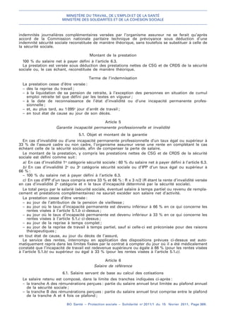 MINISTÈRE DU TRAVAIL, DE L’EMPLOI ET DE LA SANTÉ
MINISTÈRE DES SOLIDARITÉS ET DE LA COHÉSION SOCIALE
BO Santé – Protection sociale – Solidarité no
2011/1 du 15 février 2011, Page 369.
. .
indemnités journalières complémentaires versées par l’organisme assureur ne se ferait qu’après
accord de la Commission nationale paritaire technique de prévoyance sous déduction d’une
indemnité sécurité sociale reconstituée de manière théorique, sans toutefois se substituer à celle de
la sécurité sociale.
Montant de la prestation
100 % du salaire net à payer défini à l’article 6.3.
La prestation est versée sous déduction des prestations nettes de CSG et de CRDS de la sécurité
sociale ou, le cas échant, reconstituée de manière théorique.
Terme de l’indemnisation
La prestation cesse d’être versée :
– dès la reprise du travail ;
– à la liquidation de sa pension de retraite, à l’exception des personnes en situation de cumul
emploi retraite tel que défini par les textes en vigueur ;
– à la date de reconnaissance de l’état d’invalidité ou d’une incapacité permanente profes-
sionnelle ;
– et, au plus tard, au 1 095e
jour d’arrêt de travail ;
– en tout état de cause au jour de son décès.
Article 5
Garantie incapacité permanente professionnelle et invalidité
5.1. Objet et montant de la garantie
En cas d’invalidité ou d’une incapacité permanente professionnelle d’un taux égal ou supérieur à
33 % de l’assuré cadre ou non cadre, l’organisme assureur verse une rente en complétant le cas
échéant celle de la sécurité sociale, afin de compenser la perte de salaire.
Le montant de la prestation, y compris les prestations nettes de CSG et de CRDS de la sécurité
sociale est défini comme suit :
a) En cas d’invalidité 1re
catégorie sécurité sociale : 60 % du salaire net à payer défini à l’article 6.3.
b) En cas d’invalidité 2e
ou 3e
catégorie sécurité sociale ou d’IPP d’un taux égal ou supérieur à
66 % :
– 100 % du salaire net à payer défini à l’article 6.3.
c) En cas d’IPP d’un taux compris entre 33 % et 66 % : R x 3 n/2 (R étant la rente d’invalidité versée
en cas d’invalidité 2e
catégorie et n le taux d’incapacité déterminé par la sécurité sociale).
Le total perçu par le salarié (sécurité sociale, éventuel salaire à temps partiel ou revenu de rempla-
cement et prestations complémentaires) ne saurait excéder son salaire net d’activité.
La prestation cesse d’être versée :
– au jour de l’attribution de la pension de vieillesse ;
– au jour où le taux d’incapacité permanente est devenu inférieur à 66 % en ce qui concerne les
rentes visées à l’article 5.1.b ci-dessus ;
– au jour où le taux d’incapacité permanente est devenu inférieur à 33 % en ce qui concerne les
rentes visées à l’article 5.1.c ci-dessus ;
– au jour de la reprise à temps complet ;
– au jour de la reprise de travail à temps partiel, sauf si celle-ci est préconisée pour des raisons
thérapeutiques ;
en tout état de cause, au jour du décès de l’assuré,
Le service des rentes, interrompu en application des dispositions prévues ci-dessus est auto-
matiquement repris dans les limites fixées par le contrat à compter du jour où il a été médicalement
constaté que l’incapacité de travail est redevenue supérieure ou égale à 66 % (pour les rentes visées
à l’article 5.1.b) ou supérieur ou égal à 33 % (pour les rentes visées à l’article 5.1.c).
Article 6
Salaire de référence
6.1. Salaire servant de base au calcul des cotisations
Le salaire retenu est composé, dans la limite des tranches indiquées ci-après :
– la tranche A des rémunérations perçues : partie du salaire annuel brut limitée au plafond annuel
de la sécurité sociale ;
– la tranche B des rémunérations perçues : partie du salaire annuel brut comprise entre le plafond
de la tranche A et 4 fois ce plafond ;
 