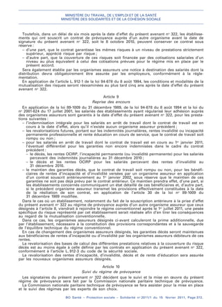 MINISTÈRE DU TRAVAIL, DE L’EMPLOI ET DE LA SANTÉ
MINISTÈRE DES SOLIDARITÉS ET DE LA COHÉSION SOCIALE
BO Santé – Protection sociale – Solidarité no
2011/1 du 15 février 2011, Page 372.
. .
Toutefois, dans un délai de six mois après la date d’effet du présent avenant no
322, les établisse-
ments qui ont souscrit un contrat de prévoyance auprès d’un autre organisme avant la date de
signature du présent avenant no
322, soit le 8 octobre 2010, peuvent conserver ce contrat sous
réserve :
– d’une part, que le contrat garantisse les mêmes risques à un niveau de prestations strictement
supérieur, apprécié risque par risque ;
– d’autre part, que la couverture de ces risques soit financée par des cotisations salariales d’un
niveau au plus équivalent à celui des cotisations prévues pour le régime mis en place par le
présent accord.
Sera également établie par les organismes assureurs une notice à destination des salariés dont la
distribution devra obligatoirement être assurée par les employeurs, conformément à la régle-
mentation.
En application de l’article L. 912-1 de la loi 94-678 du 8 août 1994, les conditions et modalités de la
mutualisation des risques seront réexaminées au plus tard cinq ans après la date d’effet du présent
avenant no
322.
Article 9
Reprise des encours
En application de la loi 89-1009 du 31 décembre 1989, de la loi 94-678 du 8 août 1994 et la loi du
no
2001-624 du 17 juillet 2001, les salariés des établissements ayant régularisé leur adhésion auprès
des organismes assureurs sont garantis à la date d’effet du présent avenant no
322, pour les presta-
tions suivantes :
– l’indemnisation intégrale pour les salariés en arrêt de travail dont le contrat de travail est en
cours à la date d’effet, alors qu’il n’existe aucun organisme assureur précédent ;
– les revalorisations futures, portant sur les indemnités journalières, rentes invalidité ou incapacité
permanente professionnelle et rente éducation en cours de service, que le contrat de travail soit
rompu ou non ;
– pour les salariés en arrêt de travail dont le contrat de travail est en cours au 1er
janvier 2011,
l’éventuel différentiel pour les garanties non encore indemnisées dans le cadre du contrat
précédent :
– le décès, les rentes OCIRP, l’incapacité permanente (ou invalidité permanente) pour les salariés
percevant des indemnités journalières au 31 décembre 2010 ;
– le décès et les rentes OCIRP pour les salariés percevant des rentes d’invalidité au
31 décembre 2010.
– le maintien des garanties décès, que le contrat de travail soit rompu ou non, pour les bénéfi-
ciaires de rentes d’incapacité et d’invalidité versées par un organisme assureur en application
d’un contrat souscrit antérieurement au 1er
janvier 2002, sous réserve que le maintien de ces
garanties ne soit pas déjà prévu par le contrat antérieur. Ce maintien prendra effet, d’une part, si
les établissements concernés communiquent un état détaillé de ces bénéficiaires et, d’autre part,
si le précédent organisme assureur transmet les provisions effectivement constituées à la date
de la résiliation de son contrat, en application de l’article 30 de la loi no
89-1009 du
31 décembre 1989 modifiée.
Dans le cas où un établissement, notamment du fait de la souscription antérieure à la prise d’effet
du présent avenant no
322 au régime de prévoyance auprès d’un autre organisme assureur que ceux
désignés à l’article 8, viendrait à rejoindre le régime conventionnel après le 1er
juillet 2011, une pesée
spécifique du risque représenté par cet établissement serait réalisée afin d’en tirer les conséquences
au regard de la mutualisation conventionnelle.
Dans ce cas, les organismes assureurs désignés ci-avant calculeront la prime additionnelle, due
par l’établissement, nécessaire à la constitution des provisions correspondantes et à la sauvegarde
de l’équilibre technique du régime conventionnel.
En cas de changement des organismes assureurs désignés, les garanties décès seront maintenues
aux bénéficiaires de rentes d’incapacité ou d’invalidité par les organismes assureurs débiteurs de ces
rentes.
La revalorisation des bases de calcul des différentes prestations relatives à la couverture du risque
décès est au moins égale à celle définie par les contrats en application du présent avenant no
322,
conformément à l’article L. 912-3 du code de la sécurité sociale.
La revalorisation des rentes d’incapacité, d’invalidité, décès et de rente d’éducation sera assurée
par les nouveaux organismes assureurs désignés.
Article 10
Suivi du régime de prévoyance
Les signataires du présent avenant no
322 décident que le suivi et la mise en œuvre du présent
régime de prévoyance sera fait par la Commission nationale paritaire technique de prévoyance.
La Commission nationale paritaire technique de prévoyance se fera assister pour la mise en place
et le suivi des régimes par les experts de son choix.
 