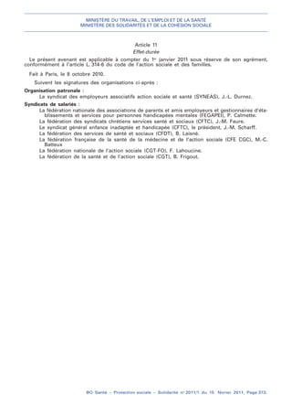 MINISTÈRE DU TRAVAIL, DE L’EMPLOI ET DE LA SANTÉ
MINISTÈRE DES SOLIDARITÉS ET DE LA COHÉSION SOCIALE
BO Santé – Protection sociale – Solidarité no
2011/1 du 15 février 2011, Page 373.
. .
Article 11
Effet-durée
Le présent avenant est applicable à compter du 1er
janvier 2011 sous réserve de son agrément,
conformément à l’article L. 314-6 du code de l’action sociale et des familles.
Fait à Paris, le 8 octobre 2010.
Suivent les signatures des organisations ci-après :
Organisation patronale :
Le syndicat des employeurs associatifs action sociale et santé (SYNEAS), J.-L. Durnez.
Syndicats de salariés :
La fédération nationale des associations de parents et amis employeurs et gestionnaires d’éta-
blissements et services pour personnes handicapées mentales (FEGAPEI), P. Calmette.
La fédération des syndicats chrétiens services santé et sociaux (CFTC), J.-M. Faure.
Le syndicat général enfance inadaptée et handicapée (CFTC), le président, J.-M. Scharff.
La fédération des services de santé et sociaux (CFDT), B. Laisné.
La fédération française de la santé de la médecine et de l’action sociale (CFE CGC), M.-C.
Batteux
La fédération nationale de l’action sociale (CGT-FO), F. Lahoucine.
La fédération de la santé et de l’action sociale (CGT), B. Frigout.
 
