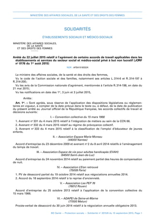 MINISTÈRE DES AFFAIRES SOCIALES, DE LA SANTÉ ET DES DROITS DES FEMMES
BO Santé – Protection sociale – Solidarité no
2015/8 du 15 septembre 2015, Page 1
SOLIDARITÉS
Établissements sociaux et médico-sociaux
MINISTÈRE DES AFFAIRES SOCIALES,
DE LA SANTÉ
ET DES DROITS DES FEMMES
_
Arrêté du 22 juillet 2015relatif à l’agrément de certains accords de travail applicables dans les
établissements et services du secteur social et médico-social privé à but non lucratif (JORF
no
 0176 du 1er
 août 2015)
NOR : AFSA1518332A
La ministre des affaires sociales, de la santé et des droits des femmes,
Vu le code de l’action sociale et des familles, notamment ses articles  L. 
314-6 et R. 
314-197 à
R. 
314-200 
;
Vu les avis de la Commission nationale d’agrément, mentionnée à l’article R. 
314-198, en date du
21 mai 2015 
;
Vu les notifications en date des 1er
, 3 juin et 3 juillet 2015,
Arrête 
:
Art. 1er
. – Sont agréés, sous réserve de l’application des dispositions législatives ou réglemen-
taires en vigueur, à compter de la date prévue dans le texte ou, à défaut, de la date de publication
du présent arrêté au Journal officiel de la République française, les accords collectifs de travail et
décisions suivants 
:
I. – Convention collective du 15 mars 1966
1. Avenant no 
331 du 4 mars 2015 relatif à l’intégration de métiers au sein de la CCN 66.
2. Avenant no 
332 du 4 mars 2015 relatif au régime de prévoyance collectif.
3. Avenant no 
333 du 4  mars  2015 relatif à la classification de l’emploi d’éducateur de jeunes
enfants.
II. – Association Espace Marie Moreau
(44000 Nantes)
Accord d’entreprise du 23 décembre 2009 et avenant no 
2 du 8 avril 2014 relatifs à l’aménagement
du temps de travail.
III. – Association Espace de vie pour adultes handicapés (EVAH)
(64500 Saint-Jean-de-Luz)
Accord d’entreprise du 24 novembre 2014 relatif au paiement partiel des heures de compensation
de nuit.
IV. – Association L’Elan retrouvé
(75009 Paris)
1. PV de désaccord partiel du 19 octobre 2014 relatif aux négociations annuelles 2014.
2. Accord du 18 septembre 2014 relatif à la reprise d’ancienneté.
V. – Association Les PEP 76
(76012 Rouen)
Accord d’entreprise du 25  octobre  2013 relatif à l’application de la convention collective du
15 mars 1966.
VI. – ADAPEI de Seine-et-Marne
(77000 Melun)
Procès-verbal de désaccord du 30 juin 2014 relatif à la négociation annuelle obligatoire 2013.
 