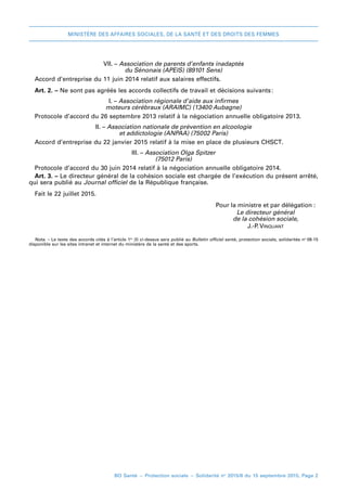 MINISTÈRE DES AFFAIRES SOCIALES, DE LA SANTÉ ET DES DROITS DES FEMMES
BO Santé – Protection sociale – Solidarité no
2015/8 du 15 septembre 2015, Page 2
VII. – Association de parents d’enfants inadaptés
du Sénonais (APEIS) (89101 Sens)
Accord d’entreprise du 11 juin 2014 relatif aux salaires effectifs.
Art. 2. – Ne sont pas agréés les accords collectifs de travail et décisions suivants 
:
I. – Association régionale d’aide aux infirmes
moteurs cérébraux (ARAIMC) (13400 Aubagne)
Protocole d’accord du 26 septembre 2013 relatif à la négociation annuelle obligatoire 2013.
II. – Association nationale de prévention en alcoologie
et addictologie (ANPAA) (75002 Paris)
Accord d’entreprise du 22 janvier 2015 relatif à la mise en place de plusieurs CHSCT.
III. – Association Olga Spitzer
(75012 Paris)
Protocole d’accord du 30 juin 2014 relatif à la négociation annuelle obligatoire 2014.
Art. 3. – Le directeur général de la cohésion sociale est chargée de l’exécution du présent arrêté,
qui sera publié au Journal officiel de la République française.
Fait leF 22 juillet 2015.
	 Pour la ministre et par délégation :
	 Le directeur général
	 de la cohésion sociale,
	 J.-P. Vinquant
Nota. – Le texte des accords cités à l’article 1er
 (I) ci-dessus sera publié au Bulletin officiel santé, protection sociale, solidarités no 
08-15
disponible sur les sites intranet et internet du ministère de la santé et des sports.
 