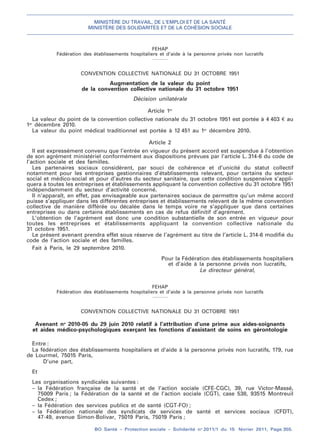 MINISTÈRE DU TRAVAIL, DE L’EMPLOI ET DE LA SANTÉ
MINISTÈRE DES SOLIDARITÉS ET DE LA COHÉSION SOCIALE
BO Santé – Protection sociale – Solidarité no
2011/1 du 15 février 2011, Page 355.
. .
FEHAP
Fédération des établissements hospitaliers et d’aide à la personne privés non lucratifs
CONVENTION COLLECTIVE NATIONALE DU 31 OCTOBRE 1951
Augmentation de la valeur du point
de la convention collective nationale du 31 octobre 1951
Décision unilatérale
Article 1er
La valeur du point de la convention collective nationale du 31 octobre 1951 est portée à 4 403 € au
1er
décembre 2010.
La valeur du point médical traditionnel est portée à 12 451 au 1er
décembre 2010.
Article 2
Il est expressément convenu que l’entrée en vigueur du présent accord est suspendue à l’obtention
de son agrément ministériel conformément aux dispositions prévues par l’article L. 314-6 du code de
l’action sociale et des familles.
Les partenaires sociaux considèrent, par souci de cohérence et d’unicité du statut collectif
notamment pour les entreprises gestionnaires d’établissements relevant, pour certains du secteur
social et médico-social et pour d’autres du secteur sanitaire, que cette condition suspensive s’appli-
quera à toutes les entreprises et établissements appliquant la convention collective du 31 octobre 1951
indépendamment du secteur d’activité concerné.
Il n’apparaît, en effet, pas envisageable aux partenaires sociaux de permettre qu’un même accord
puisse s’appliquer dans les différentes entreprises et établissements relevant de la même convention
collective de manière différée ou décalée dans le temps voire ne s’appliquer que dans certaines
entreprises ou dans certains établissements en cas de refus définitif d’agrément.
L’obtention de l’agrément est donc une condition substantielle de son entrée en vigueur pour
toutes les entreprises et établissements appliquant la convention collective nationale du
31 octobre 1951.
Le présent avenant prendra effet sous réserve de l’agrément au titre de l’article L. 314-6 modifié du
code de l’action sociale et des familles.
Fait à Paris, le 29 septembre 2010.
Pour la Fédération des établissements hospitaliers
et d’aide à la personne privés non lucratifs,
Le directeur général,
FEHAP
Fédération des établissements hospitaliers et d’aide à la personne privés non lucratifs
CONVENTION COLLECTIVE NATIONALE DU 31 OCTOBRE 1951
Avenant no
2010-05 du 29 juin 2010 relatif à l’attribution d’une prime aux aides-soignants
et aides médico-psychologiques exerçant les fonctions d’assistant de soins en gérontologie
Entre :
La fédération des établissements hospitaliers et d’aide à la personne privés non lucratifs, 179, rue
de Lourmel, 75015 Paris,
D’une part,
Et
Les organisations syndicales suivantes :
– la Fédération française de la santé et de l’action sociale (CFE-CGC), 39, rue Victor-Massé,
75009 Paris ; la Fédération de la santé et de l’action sociale (CGT), case 538, 93515 Montreuil
Cedex ;
– la Fédération des services publics et de santé (CGT-FO) ;
– la Fédération nationale des syndicats de services de santé et services sociaux (CFDT),
47-49, avenue Simon-Bolivar, 75019 Paris, 75019 Paris ;
 