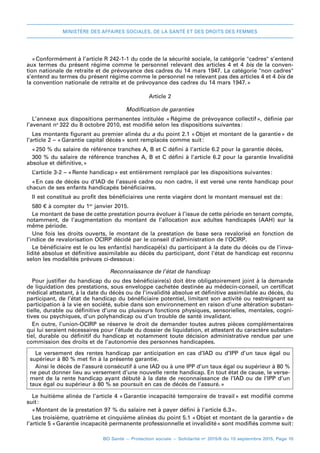 MINISTÈRE DES AFFAIRES SOCIALES, DE LA SANTÉ ET DES DROITS DES FEMMES
BO Santé – Protection sociale – Solidarité no
2015/8 du 15 septembre 2015, Page 10
«Conformément à l’article R 242-1-1 du code de la sécurité sociale, la catégorie cadres s’entend
aux termes du présent régime comme le personnel relevant des articles 4 et 4 bis de la conven-
tion nationale de retraite et de prévoyance des cadres du 14 mars 1947. La catégorie non cadres
s’entend au termes du présent régime comme le personnel ne relevant pas des articles 4 et 4 bis de
la convention nationale de retraite et de prévoyance des cadres du 14 mars 1947.»
Article 2
Modification de garanties
L’annexe aux dispositions permanentes intitulée « 
Régime de prévoyance collectif 
», définie par
l’avenant no 
322 du 8 octobre 2010, est modifié selon les dispositions suivantes 
:
Les montants figurant au premier alinéa du a du point 2.1 « 
Objet et montant de la garantie 
» de
l’article 2 – « 
Garantie capital décès 
» sont remplacés comme suit 
:
« 
250 % du salaire de référence tranches A, B et C défini à l’article 6.2 pour la garantie décès,
300 % du salaire de référence tranches A, B et C défini à l’article 6.2 pour la garantie Invalidité
absolue et définitive, 
»
L’article 3-2 – « 
Rente handicap 
» est entièrement remplacé par les dispositions suivantes 
:
« 
En cas de décès ou d’IAD de l’assuré cadre ou non cadre, il est versé une rente handicap pour
chacun de ses enfants handicapés bénéficiaires.
Il est constitué au profit des bénéficiaires une rente viagère dont le montant mensuel est de 
:
580 € à compter du 1er
 janvier 2015.
Le montant de base de cette prestation pourra évoluer à l’issue de cette période en tenant compte,
notamment, de l’augmentation du montant de l’allocation aux adultes handicapés (AAH) sur la
même période.
Une fois les droits ouverts, le montant de la prestation de base sera revalorisé en fonction de
l’indice de revalorisation OCIRP décidé par le conseil d’administration de l’OCIRP.
Le bénéficiaire est le ou les enfant(s) handicapé(s) du participant à la date du décès ou de l’inva-
lidité absolue et définitive assimilable au décès du participant, dont l’état de handicap est reconnu
selon les modalités prévues ci-dessous 
:
Reconnaissance de l’état de handicap
Pour justifier du handicap du ou des bénéficiaire(s) doit être obligatoirement joint à la demande
de liquidation des prestations, sous enveloppe cachetée destinée au médecin-conseil, un certificat
médical attestant, à la date du décès ou de l’invalidité absolue et définitive assimilable au décès, du
participant, de l’état de handicap du bénéficiaire potentiel, limitant son activité ou restreignant sa
participation à la vie en société, subie dans son environnement en raison d’une altération substan-
tielle, durable ou définitive d’une ou plusieurs fonctions physiques, sensorielles, mentales, cogni-
tives ou psychiques, d’un polyhandicap ou d’un trouble de santé invalidant.
En outre, l’union-OCIRP se réserve le droit de demander toutes autres pièces complémentaires
qui lui seraient nécessaires pour l’étude du dossier de liquidation, et attestant du caractère substan-
tiel, durable ou définitif du handicap et notamment toute décision administrative rendue par une
commission des droits et de l’autonomie des personnes handicapées.
Le  versement des rentes handicap par anticipation en cas d’IAD ou d’IPP d’un taux égal ou
supérieur à 80 % met fin à la présente garantie.
Ainsi le décès de l’assuré consécutif à une IAD ou à une IPP d’un taux égal ou supérieur à 80 %
ne peut donner lieu au versement d’une nouvelle rente handicap. En tout état de cause, le verse-
ment de la rente handicap ayant débuté à la date de reconnaissance de l’IAD ou de l’IPP d’un
taux égal ou supérieur à 80 % se poursuit en cas de décès de l’assuré.»
Le huitième alinéa de l’article 4 « 
Garantie incapacité temporaire de travail 
» est modifié comme
suit 
:
« 
Montant de la prestation 97 % du salaire net à payer défini à l’article 6.3 
».
Les troisième, quatrième et cinquième alinéas du point 5.1 « 
Objet et montant de la garantie 
» de
l’article 5 « 
Garantie incapacité permanente professionnelle et invalidité 
» sont modifiés comme suit 
:
 