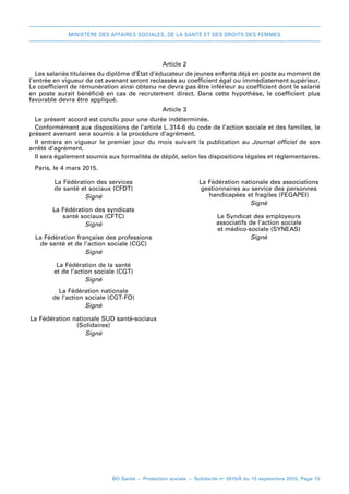 MINISTÈRE DES AFFAIRES SOCIALES, DE LA SANTÉ ET DES DROITS DES FEMMES
BO Santé – Protection sociale – Solidarité no
2015/8 du 15 septembre 2015, Page 15
Article 2
Les salariés titulaires du diplôme d’État d’éducateur de jeunes enfants déjà en poste au moment de
l’entrée en vigueur de cet avenant seront reclassés au coefficient égal ou immédiatement supérieur.
Le coefficient de rémunération ainsi obtenu ne devra pas être inférieur au coefficient dont le salarié
en poste aurait bénéficié en cas de recrutement direct. Dans cette hypothèse, le coefficient plus
favorable devra être appliqué.
Article 3
Le présent accord est conclu pour une durée indéterminée.
Conformément aux dispositions de l’article L. 
314-6 du code de l’action sociale et des familles, le
présent avenant sera soumis à la procédure d’agrément.
Il entrera en vigueur le premier jour du mois suivant la publication au Journal officiel de son
arrêté d’agrément.
Il sera également soumis aux formalités de dépôt, selon les dispositions légales et réglementaires.
Paris, le 4 mars 2015.
La Fédération des services
de santé et sociaux (CFDT)
Signé
La Fédération des syndicats
santé sociaux (CFTC)
Signé
La Fédération française des professions
de santé et de l’action sociale (CGC)
Signé
La Fédération de la santé
et de l’action sociale (CGT)
Signé
La Fédération nationale
de l’action sociale (CGT-FO)
Signé
La Fédération nationale SUD santé-sociaux
(Solidaires)
Signé
La Fédération nationale des associations
gestionnaires au service des personnes
handicapées et fragiles (FEGAPEI)
Signé
Le Syndicat des employeurs
associatifs de l’action sociale
et médico-sociale (SYNEAS)
Signé
 