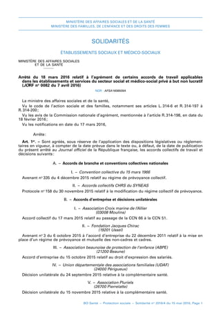 MINISTÈRE DES AFFAIRES SOCIALES ET DE LA SANTÉ
MINISTÈRE DES FAMILLES, DE L’ENFANCE ET DES DROITS DES FEMMES
BO Santé – Protection sociale – Solidarité no
2016/4 du 15 mai 2016, Page 1
SOLIDARITÉS
Établissements sociaux et médico-sociaux
MINISTÈRE DES AFFAIRES SOCIALES
ET DE LA SANTÉ
_
Arrêté du 18  mars  2016relatif à l’agrément de certains accords de travail applicables
dans les établissements et services du secteur social et médico-social privé à but non lucratif
(JORF no
 0082 du 7 avril 2016)
NOR : AFSA1608509A
La ministre des affaires sociales et de la santé,
Vu le code de l’action sociale et des familles, notamment ses articles L. 
314-6 et R. 314-197 à
R. 
314-200 
;
Vu les avis de la Commission nationale d’agrément, mentionnée à l’article R. 
314-198, en date du
18 février 2016 
;
Vu les notifications en date du 17 mars 2016,
Arrête 
:
Art. 1er
. –  Sont agréés, sous réserve de l’application des dispositions législatives ou réglemen-
taires en vigueur, à compter de la date prévue dans le texte ou, à défaut, de la date de publication
du présent arrêté au Journal officiel de la République française, les accords collectifs de travail et
décisions suivants 
:
A. – Accords de branche et conventions collectives nationales
I. – Convention collective du 15 mars 1966
Avenant no 
335 du 4 décembre 2015 relatif au régime de prévoyance collectif.
II. – Accords collectifs CHRS du SYNEAS
Protocole no 
158 du 30 novembre 2015 relatif à la modification du régime collectif de prévoyance.
B. – Accords d’entreprise et décisions unilatérales
I. – Association Croix marine de l’Allier
(03008 Moulins)
Accord collectif du 17 mars 2015 relatif au passage de la CCN 66 à la CCN 51.
II. – Fondation Jacques Chirac
(19201 Ussel)
Avenant no 
3 du 6 octobre 2015 à l’accord d’entreprise du 22 décembre 2011 relatif à la mise en
place d’un régime de prévoyance et mutuelle des non-cadres et cadres.
III. – Association beaunoise de protection de l’enfance (ABPE)
(21200 Beaune)
Accord d’entreprise du 15 octobre 2015 relatif au droit d’expression des salariés.
IV. – Union départementale des associations familiales (UDAF)
(24000 Périgueux)
Décision unilatérale du 24 septembre 2015 relative à la complémentaire santé.
V. – Association Pluriels
(26700 Pierrelatte)
Décision unilatérale du 15 novembre 2015 relative à la complémentaire santé.
 