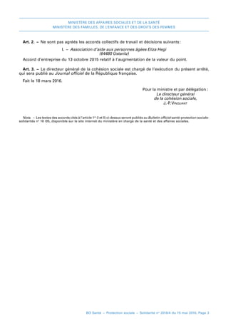 MINISTÈRE DES AFFAIRES SOCIALES ET DE LA SANTÉ
MINISTÈRE DES FAMILLES, DE L’ENFANCE ET DES DROITS DES FEMMES
BO Santé – Protection sociale – Solidarité no
2016/4 du 15 mai 2016, Page 3
Art. 2. – Ne sont pas agréés les accords collectifs de travail et décisions suivants:
I. – Association d’aide aux personnes âgées Eliza Hegi
(64480 Ustaritz)
Accord d’entreprise du 13 octobre 2015 relatif à l’augmentation de la valeur du point.
Art. 3. – Le directeur général de la cohésion sociale est chargé de l’exécution du présent arrêté,
qui sera publié au Journal officiel de la République française.
Fait leF 18 mars 2016.
	 Pour la ministre et par délégation :
	 Le directeur général
	 de la cohésion sociale,
	 J.-P. Vinquant
Nota. – Les textes des accords cités à l’article 1er
(I et II) ci-dessus seront publiés au Bulletin officiel santé-protection sociale-
solidarités no
 16 /05, disponible sur le site internet du ministère en charge de la santé et des affaires sociales.
 