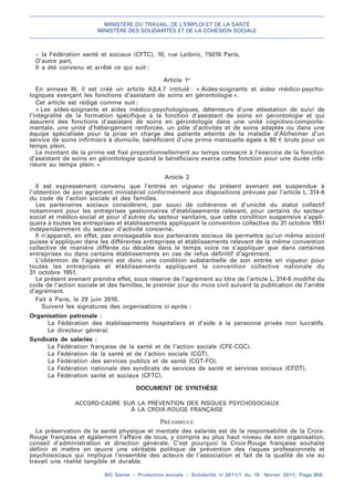 MINISTÈRE DU TRAVAIL, DE L’EMPLOI ET DE LA SANTÉ
MINISTÈRE DES SOLIDARITÉS ET DE LA COHÉSION SOCIALE
BO Santé – Protection sociale – Solidarité no
2011/1 du 15 février 2011, Page 356.
. .
– la Fédération santé et sociaux (CFTC), 10, rue Leibniz, 75018 Paris,
D’autre part,
Il a été convenu et arrêté ce qui suit :
Article 1er
En annexe III, il est créé un article A3.4.7 intitulé : « Aides-soignants et aides médico-psycho-
logiques exerçant les fonctions d’assistant de soins en gérontologie ».
Cet article est rédigé comme suit :
« Les aides-soignants et aides médico-psychologiques, détenteurs d’une attestation de suivi de
l’intégralité de la formation spécifique à la fonction d’assistant de soins en gérontologie et qui
assurent des fonctions d’assistant de soins en gérontologie dans une unité cognitivo-comporte-
mentale, une unité d’hébergement renforcée, un pôle d’activités et de soins adaptés ou dans une
équipe spécialisée pour la prise en charge des patients atteints de la maladie d’Alzheimer d’un
service de soins infirmiers à domicile, bénéficient d’une prime mensuelle égale à 90 € bruts pour un
temps plein.
Le montant de la prime est fixé proportionnellement au temps consacré à l’exercice de la fonction
d’assistant de soins en gérontologie quand le bénéficiaire exerce cette fonction pour une durée infé-
rieure au temps plein. »
Article 2
Il est expressément convenu que l’entrée en vigueur du présent avenant est suspendue à
l’obtention de son agrément ministériel conformément aux dispositions prévues par l’article L. 314-6
du code de l’action sociale et des familles.
Les partenaires sociaux considèrent, par souci de cohérence et d’unicité du statut collectif
notamment pour les entreprises gestionnaires d’établissements relevant, pour certains du secteur
social et médico-social et pour d’autres du secteur sanitaire, que cette condition suspensive s’appli-
quera à toutes les entreprises et établissements appliquant la convention collective du 31 octobre 1951
indépendamment du secteur d’activité concerné.
Il n’apparaît, en effet, pas envisageable aux partenaires sociaux de permettre qu’un même accord
puisse s’appliquer dans les différentes entreprises et établissements relevant de la même convention
collective de manière différée ou décalée dans le temps voire ne s’appliquer que dans certaines
entreprises ou dans certains établissements en cas de refus définitif d’agrément.
L’obtention de l’agrément est donc une condition substantielle de son entrée en vigueur pour
toutes les entreprises et établissements appliquant la convention collective nationale du
31 octobre 1951.
Le présent avenant prendra effet, sous réserve de l’agrément au titre de l’article L. 314-6 modifié du
code de l’action sociale et des familles, le premier jour du mois civil suivant la publication de l’arrêté
d’agrément.
Fait à Paris, le 29 juin 2010.
Suivent les signatures des organisations ci-après :
Organisation patronale :
La Fédération des établissements hospitaliers et d’aide à la personne privés non lucratifs.
Le directeur général.
Syndicats de salariés :
La Fédération française de la santé et de l’action sociale (CFE-CGC).
La Fédération de la santé et de l’action sociale (CGT).
La Fédération des services publics et de santé (CGT-FO).
La Fédération nationale des syndicats de services de santé et services sociaux (CFDT).
La Fédération santé et sociaux (CFTC).
DOCUMENT DE SYNTHÈSE
ACCORD-CADRE SUR LA PRÉVENTION DES RISQUES PSYCHOSOCIAUX
À LA CROIX-ROUGE FRANÇAISE
PRÉAMBULE
La préservation de la santé physique et mentale des salariés est de la responsabilité de la Croix-
Rouge française et également l’affaire de tous, y compris au plus haut niveau de son organisation,
conseil d’administration et direction générale. C’est pourquoi la Croix-Rouge française souhaite
définir et mettre en œuvre une véritable politique de prévention des risques professionnels et
psychosociaux qui implique l’ensemble des acteurs de l’association et fait de la qualité de vie au
travail une réalité tangible et durable.
 