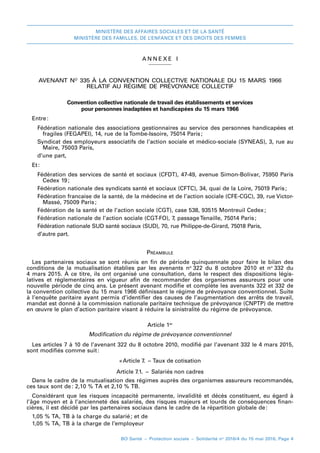 MINISTÈRE DES AFFAIRES SOCIALES ET DE LA SANTÉ
MINISTÈRE DES FAMILLES, DE L’ENFANCE ET DES DROITS DES FEMMES
BO Santé – Protection sociale – Solidarité no
2016/4 du 15 mai 2016, Page 4
A NNEXE I
AVENANT NO
 335 À LA CONVENTION COLLECTIVE NATIONALE DU 15 MARS 1966
RELATIF AU RÉGIME DE PRÉVOYANCE COLLECTIF
Convention collective nationale de travail des établissements et services
pour personnes inadaptées et handicapées du 15 mars 1966
Entre 
:
Fédération nationale des associations gestionnaires au service des personnes handicapées et
fragiles (FEGAPEI), 14, rue de la Tombe-Issoire, 75014 Paris 
;
Syndicat des employeurs associatifs de l’action sociale et médico-sociale (SYNEAS), 3, rue au
Maire, 75003 Paris,
d’une part,
Et 
:
Fédération des services de santé et sociaux (CFDT), 47-49, avenue Simon-Bolivar, 75950 Paris
Cedex 19 
;
Fédération nationale des syndicats santé et sociaux (CFTC), 34, quai de la Loire, 75019 Paris 
;
Fédération francaise de la santé, de la médecine et de l’action sociale (CFE-CGC), 39, rue Victor-
Massé, 75009 Paris 
;
Fédération de la santé et de l’action sociale (CGT), case 538, 93515 Montreuil Cedex 
;
Fédération nationale de l’action sociale (CGT-FO), 7, passage Tenaille, 75014 Paris 
;
Fédération nationale SUD santé sociaux (SUD), 70, rue Philippe-de-Girard, 75018 Paris,
d’autre part.
Préambule
Les partenaires sociaux se sont réunis en fin de période quinquennale pour faire le bilan des
conditions de la mutualisation établies par les avenants no 
322 du 8  octobre  2010 et no 
332 du
4 mars 2015. À ce titre, ils ont organisé une consultation, dans le respect des dispositions légis-
latives et réglementaires en vigueur afin de recommander des organismes assureurs pour une
nouvelle période de cinq ans. Le présent avenant modifie et complète les avenants 322 et 332 de
la convention collective du 15 mars 1966 définissant le régime de prévoyance conventionnel. Suite
à l’enquête paritaire ayant permis d’identifier des causes de l’augmentation des arrêts de travail,
mandat est donné à la commission nationale paritaire technique de prévoyance (CNPTP) de mettre
en œuvre le plan d’action paritaire visant à réduire la sinistralité du régime de prévoyance.
Article 1er
Modification du régime de prévoyance conventionnel
Les articles 7 à 10 de l’avenant 322 du 8 octobre 2010, modifié par l’avenant 332 le 4 mars 2015,
sont modifiés comme suit 
:
« 
Article 7.  – Taux de cotisation
Article 7.1.  –  Salariés non cadres
Dans le cadre de la mutualisation des régimes auprès des organismes assureurs recommandés,
ces taux sont de 
: 2,10 % TA et 2,10 % TB.
Considérant que les risques incapacité permanente, invalidité et décès constituent, eu égard à
l’âge moyen et à l’ancienneté des salariés, des risques majeurs et lourds de conséquences finan-
cières, il est décidé par les partenaires sociaux dans le cadre de la répartition globale de 
:
1,05 % TA, TB à la charge du salarié 
; et de
1,05 % TA, TB à la charge de l’employeur
 