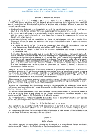 MINISTÈRE DES AFFAIRES SOCIALES ET DE LA SANTÉ
MINISTÈRE DES FAMILLES, DE L’ENFANCE ET DES DROITS DES FEMMES
BO Santé – Protection sociale – Solidarité no
2016/4 du 15 mai 2016, Page 7
Article 9.  –  Reprise des encours
En application de la loi no
 89-1009 du 31 décembre 1989, de la loi no
 94-678 du 8 août 1994 et de
la loi no
 2001-624 du 17 juillet 2001, les salariés des établissements ayant régularisé leur adhésion
auprès des organismes assureurs sont garantis à la date d’effet du présent avenant no
 335, pour les
prestations suivantes 
:
–– l’indemnisation intégrale pour les salariés en arrêt de travail dont le contrat de travail est en
cours à la date d’effet, alors qu’il n’existe aucun organisme assureur précédent 
;
–– les revalorisations futures, portant sur les indemnités journalières, rentes invalidité ou incapa-
cité permanente professionnelle et rente éducation en cours de service, que le contrat de
travail soit rompu ou non 
;
–– pour les salariés en arrêt de travail dont le contrat de travail est en cours au 1er
 janvier 2016,
l’éventuel différentiel pour les garanties non encore indemnisées dans le cadre du contrat
précédent 
:
–– le  décès, les rentes OCIRP, l’incapacité permanente (ou invalidité permanente) pour les
salariés percevant des indemnités journalières au 31 décembre 2015 
;
–– le  décès et les rentes OCIRP pour les salariés percevant des rentes d’invalidité au
31 décembre 2015 
;
–– le maintien des garanties décès, que le contrat de travail soit rompu ou non, pour les bénéfi-
ciaires de rentes d’incapacité et d’invalidité versées par un organisme assureur en application
d’un contrat souscrit antérieurement au 1er
 janvier 2002, sous réserve que le maintien de ces
garanties ne soit pas déjà prévu par le contrat antérieur. Ce maintien prendra effet, d’une part,
si les établissements concernés communiquent un état détaillé de ces bénéficiaires, et d’autre
part, si le précédent organisme assureur transmet les provisions effectivement constituées
à la date de la résiliation de son contrat, en application de l’article 30 de la loi no
 89-1009 du
31 décembre 1989 modifiée.
Dans le cas où un établissement, notamment du fait de la souscription antérieure à la prise d’effet
du présent avenant no 
335 au régime de prévoyance auprès d’un autre organisme assureur que ceux
recommandés à l’article 10, viendrait à rejoindre le régime conventionnel après le 1er
 juillet 2016,
une pesée spécifique du risque représenté par cet établissement serait réalisée afin d’en tirer les
conséquences au regard de la mutualisation conventionnelle.
Dans ce cas, les organismes assureurs recommandés ci-avant calculeront la prime additionnelle,
due par l’établissement, nécessaire à la constitution des provisions correspondantes et à la sauve-
garde de l’équilibre technique du régime conventionnel.
En cas de changement des organismes assureurs recommandés, les garanties décès seront
maintenues aux bénéficiaires de rentes d’incapacité ou d’invalidité par les organismes assureurs
débiteurs de ces rentes.
La revalorisation des bases de calcul des différentes prestations relatives à la couverture du risque
décès est au moins égale à celle définie par les contrats en application du présent avenant no 
335,
conformément à l’article L. 
912-3 du code de la sécurité sociale.
La revalorisation des rentes d’incapacité, d’invalidité, décès et de rente d’éducation sera assurée
par les nouveaux organismes assureurs recommandés.
Article 10.  –  Suivi du régime de prévoyance
Les signataires du présent avenant no 
335 décident que le suivi et la mise en œuvre du présent
régime de prévoyance sera effectué par la commission nationale paritaire technique de prévoyance.
La commission nationale paritaire technique de prévoyance se fera assister pour la mise en place
et le suivi des régimes par les experts de son choix. 
»
Article 2
Effet. – Durée
Le présent avenant est applicable à compter du 1er
 janvier 2016 sous réserve de son agrément,
conformément à l’article L. 
314-6 du code de l’action sociale et des familles.
 