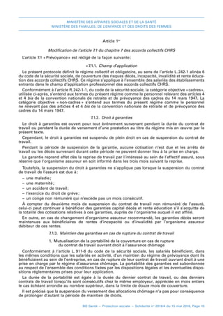 MINISTÈRE DES AFFAIRES SOCIALES ET DE LA SANTÉ
MINISTÈRE DES FAMILLES, DE L’ENFANCE ET DES DROITS DES FEMMES
BO Santé – Protection sociale – Solidarité no
2016/4 du 15 mai 2016, Page 10
Article 1er
Modification de l’article 7.1 du chapitre 7 des accords collectifs CHRS
L’article 7.1 « 
Prévoyance 
» est rédigé de la façon suivante 
:
« 
7.1.1.  Champ d’application
Le présent protocole définit le régime collectif et obligatoire, au sens de l’article L. 
242-1 alinéa 6
du code de la sécurité sociale, de couverture des risques décès, incapacité, invalidité et rente éduca-
tion des accords collectifs CHRS. Ce régime s’applique à l’ensemble des salariés des établissements
entrants dans le champ d’application professionnel des accords collectifs CHRS.
Conformément à l’article R. 
242-1-1, du code de la sécurité sociale, la catégorie objective « 
cadres 
»,
utilisée ci-après, s’entend aux termes du présent régime comme le personnel relevant des articles 4
et 4 bis de la convention nationale de retraite et de prévoyance des cadres du 14 mars 1947. La
catégorie objective « 
non-cadres 
» s’entend aux termes du présent régime comme le personnel
ne relevant pas des articles 4 et 4 bis de la convention nationale de retraite et de prévoyance des
cadres du 14 mars 1947.
7.1.2.  Droit à garanties
Le droit à garanties est ouvert pour tout événement survenant pendant la durée du contrat de
travail ou pendant la durée de versement d’une prestation au titre du régime mis en œuvre par le
présent texte.
Cependant, le droit à garanties est suspendu de plein droit en cas de suspension du contrat de
travail.
Pendant la période de suspension de la garantie, aucune cotisation n’est due et les arrêts de
travail ou les décès survenant durant cette période ne peuvent donner lieu à la prise en charge.
La garantie reprend effet dès la reprise de travail par l’intéressé au sein de l’effectif assuré, sous
réserve que l’organisme assureur en soit informé dans les trois mois suivant la reprise.
Toutefois, la suspension du droit à garanties ne s’applique pas lorsque la suspension du contrat
de travail de l’assuré est due à 
:
–– une maladie 
;
–– une maternité 
;
–– un accident de travail 
;
–– l’exercice du droit de grève 
;
–– un congé non rémunéré qui n’excède pas un mois consécutif.
À compter du deuxième mois de suspension du contrat de travail non rémunéré de l’assuré,
celui-ci peut continuer à bénéficier des garanties capital décès et rente éducation s’il s’acquitte de
la totalité des cotisations relatives à ces garanties, auprès de l’organisme auquel il est affilié.
En outre, en cas de changement d’organisme assureur recommandé, les garanties décès seront
maintenues aux bénéficiaires de rentes d’incapacité ou d’invalidité par l’organisme assureur
débiteur de ces rentes.
7.1.3.  Maintien des garanties en cas de rupture du contrat de travail
1. Mutualisation de la portabilité de la couverture en cas de rupture
du contrat de travail ouvrant droit à l’assurance chômage
Conformément à l’article L. 
911-8 du code de la sécurité sociale, les salariés bénéficient, dans
les mêmes conditions que les salariés en activité, d’un maintien du régime de prévoyance dont ils
bénéficiaient au sein de l’entreprise, en cas de rupture de leur contrat de travail ouvrant droit à une
prise en charge par le régime d’assurance chômage. La portabilité des garanties est subordonnée
au respect de l’ensemble des conditions fixées par les dispositions légales et les éventuelles dispo-
sitions réglementaires prises pour leur application.
La durée de la portabilité est égale à la durée du dernier contrat de travail, ou des derniers
contrats de travail lorsqu’ils sont consécutifs chez le même employeur, appréciée en mois entiers
le cas échéant arrondie au nombre supérieur, dans la limite de douze mois de couverture.
Il est précisé que la suspension du versement des allocations chômage n’a pas pour conséquence
de prolonger d’autant la période de maintien de droits.
 