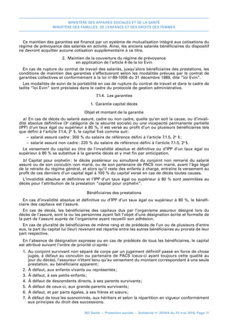 MINISTÈRE DES AFFAIRES SOCIALES ET DE LA SANTÉ
MINISTÈRE DES FAMILLES, DE L’ENFANCE ET DES DROITS DES FEMMES
BO Santé – Protection sociale – Solidarité no
2016/4 du 15 mai 2016, Page 11
Ce maintien des garanties est financé par un système de mutualisation intégré aux cotisations du
régime de prévoyance des salariés en activité. Ainsi, les anciens salariés bénéficiaires du dispositif
ne devront acquitter aucune cotisation supplémentaire à ce titre.
2. Maintien de la couverture du régime de prévoyance
en application de l’article 4 de la loi Evin
En cas de rupture du contrat de travail des salariés, jusqu’alors bénéficiaires des prestations, les
conditions de maintien des garanties s’effectueront selon les modalités prévues par le contrat de
garanties collectives et conformément à la loi no 
89-1009 du 31 décembre 1989, dite “loi Evin”.
Les modalités de suivi de la portabilité en cas de rupture du contrat de travail et dans le cadre de
ladite “loi Evin” sont précisées dans le cadre du protocole de gestion administrative.
7.1.4.  Les garanties
1.  Garantie capital décès
Objet et montant de la garantie
a)  En cas de décès du salarié assuré, cadre ou non cadre, quelle qu’en soit la cause, ou d’invali-
dité absolue définitive (3e
catégorie de la sécurité sociale) ou une incapacité permanente partielle
(IPP) d’un taux égal ou supérieur à 80 %, il est versé au profit d’un ou plusieurs bénéficiaires tels
que défini à l’article 7.1.4, 2e
 §, le capital fixé comme suit:
–– salarié assuré cadre: 300 % du salaire de référence défini à l’article 7.1.5, 2e
 § 
;
–– salarié assuré non cadre: 220 % du salaire de référence défini à l’article 7.1.5, 2e
 §.
Le versement du capital au titre de l’invalidité absolue et définitive ou d’IPP d’un taux égal ou
supérieur à 80 % se substitue à la garantie décès et y met fin par anticipation.
b)  Capital pour orphelin : le décès postérieur ou simultané du conjoint non remarié du salarié
assuré ou de son concubin non marié, ou de son partenaire de PACS non marié, avant l’âge légal
de la retraite du régime général, et alors qu’il reste des enfants à charge, entraîne le versement au
profit de ces derniers d’un capital égal à 100 % du capital versé en cas de décès toutes causes.
L’invalidité absolue et définitive et l’IPP d’un taux égal ou supérieur à 80 % sont assimilées au
décès pour l’attribution de la prestation “capital pour orphelin”.
Bénéficiaires des prestations
En cas d’invalidité absolue et définitive ou d’IPP d’un taux égal ou supérieur à 80 %, le bénéfi-
ciaire des capitaux est l’assuré.
En cas de décès, les bénéficiaires des capitaux dus par l’organisme assureur désigné lors du
décès de l’assuré, sont la ou les personnes ayant fait l’objet d’une désignation écrite et formelle de
la part de l’assuré auprès de l’organisme ayant recueilli son adhésion.
En cas de pluralité de bénéficiaires de même rang et de prédécès de l’un ou de plusieurs d’entre
eux, la part du capital lui (leur) revenant est répartie entre les autres bénéficiaires au prorata de leur
part respective.
En l’absence de désignation expresse ou en cas de prédécès de tous les bénéficiaires, le capital
est attribué suivant l’ordre de priorité ci-après:
1. Au conjoint survivant non séparé de corps par un jugement définitif passé en force de chose
jugée, à défaut au concubin ou partenaire de PACS (ceux-ci ayant toujours cette qualité au
jour du décès), l’assureur n’étant tenu qu’au versement du montant correspondant à une seule
prestation, au bénéficiaire apparent;
2.  À défaut, aux enfants vivants ou représentés 
;
3.  À défaut, à ses petits-enfants 
;
4.  À défaut de descendants directs, à ses parents survivants 
;
5.  À défaut de ceux-ci, aux grands-parents survivants 
;
6.  À défaut, et par parts égales, à ses frères et sœurs;
7. À défaut de tous les susnommés, aux héritiers et selon la répartition en vigueur conformément
aux principes du droit des successions.
 