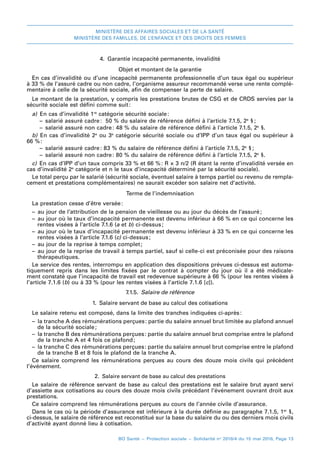 MINISTÈRE DES AFFAIRES SOCIALES ET DE LA SANTÉ
MINISTÈRE DES FAMILLES, DE L’ENFANCE ET DES DROITS DES FEMMES
BO Santé – Protection sociale – Solidarité no
2016/4 du 15 mai 2016, Page 13
4.  Garantie incapacité permanente, invalidité
Objet et montant de la garantie
En cas d’invalidité ou d’une incapacité permanente professionnelle d’un taux égal ou supérieur
à 33 % de l’assuré cadre ou non cadre, l’organisme assureur recommandé verse une rente complé-
mentaire à celle de la sécurité sociale, afin de compenser la perte de salaire.
Le montant de la prestation, y compris les prestations brutes de CSG et de CRDS servies par la
sécurité sociale est défini comme suit 
:
a)  En cas d’invalidité 1re
catégorie sécurité sociale:
–– salarié assuré cadre 
: 50 % du salaire de référence défini à l’article 7.1.5, 2e
§ 
;
–– salarié assuré non cadre 
: 48 % du salaire de référence défini à l’article 7.1.5, 2e
 §.
b)  En cas d’invalidité 2e
ou 3e
catégorie sécurité sociale ou d’IPP d’un taux égal ou supérieur à
66 %:
–– salarié assuré cadre 
: 83 % du salaire de référence défini à l’article 7.1.5, 2e
§ 
;
–– salarié assuré non cadre 
: 80 % du salaire de référence défini à l’article 7.1.5, 2e
§.
c)  En cas d’IPP d’un taux compris 33 % et 66 %: R × 3 n/2 (R étant la rente d’invalidité versée en
cas d’invalidité 2e
catégorie et n le taux d’incapacité déterminé par la sécurité sociale).
Le total perçu par le salarié (sécurité sociale, éventuel salaire à temps partiel ou revenu de rempla-
cement et prestations complémentaires) ne saurait excéder son salaire net d’activité.
Terme de l’indemnisation
La prestation cesse d’être versée:
–– au jour de l’attribution de la pension de vieillesse ou au jour du décès de l’assuré;
–– au jour où le taux d’incapacité permanente est devenu inférieur à 66 % en ce qui concerne les
rentes visées à l’article 7.1.6 (a et b) ci-dessus;
–– au jour où le taux d’incapacité permanente est devenu inférieur à 33 % en ce qui concerne les
rentes visées à l’article 7.1.6 (c) ci-dessus;
–– au jour de la reprise à temps complet;
–– au jour de la reprise de travail à temps partiel, sauf si celle-ci est préconisée pour des raisons
thérapeutiques.
Le service des rentes, interrompu en application des dispositions prévues ci-dessus est automa-
tiquement repris dans les limites fixées par le contrat à compter du jour où il a été médicale-
ment constaté que l’incapacité de travail est redevenue supérieure à 66 % (pour les rentes visées à
l’article 7.1.6 (b) ou à 33 % (pour les rentes visées à l’article 7.1.6 [c]).
7.1.5.  Salaire de référence
1.  Salaire servant de base au calcul des cotisations
Le salaire retenu est composé, dans la limite des tranches indiquées ci-après:
–– la tranche A des rémunérations perçues 
: partie du salaire annuel brut limitée au plafond annuel
de la sécurité sociale 
;
–– la tranche B des rémunérations perçues 
: partie du salaire annuel brut comprise entre le plafond
de la tranche A et 4 fois ce plafond 
;
–– la tranche C des rémunérations perçues 
: partie du salaire annuel brut comprise entre le plafond
de la tranche B et 8 fois le plafond de la tranche A.
Ce salaire comprend les rémunérations perçues au cours des douze  mois civils qui précèdent
l’événement.
2.  Salaire servant de base au calcul des prestations
Le salaire de référence servant de base au calcul des prestations est le salaire brut ayant servi
d’assiette aux cotisations au cours des douze mois civils précédant l’événement ouvrant droit aux
prestations.
Ce salaire comprend les rémunérations perçues au cours de l’année civile d’assurance.
Dans le cas où la période d’assurance est inférieure à la durée définie au paragraphe 7.1.5, 1er
 §,
ci-dessus, le salaire de référence est reconstitué sur la base du salaire du ou des derniers mois civils
d’activité ayant donné lieu à cotisation.
 