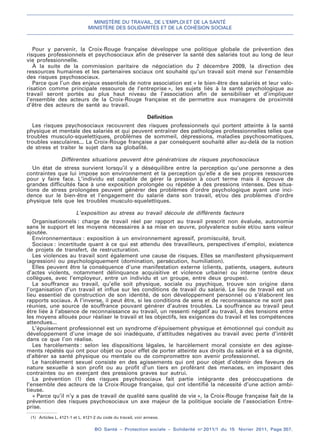 MINISTÈRE DU TRAVAIL, DE L’EMPLOI ET DE LA SANTÉ
MINISTÈRE DES SOLIDARITÉS ET DE LA COHÉSION SOCIALE
BO Santé – Protection sociale – Solidarité no
2011/1 du 15 février 2011, Page 357.
. .
(1) Articles L. 4121-1 et L. 4121-2 du code du travail, voir annexe.
Pour y parvenir, la Croix-Rouge française développe une politique globale de prévention des
risques professionnels et psychosociaux afin de préserver la santé des salariés tout au long de leur
vie professionnelle.
À la suite de la commission paritaire de négociation du 2 décembre 2009, la direction des
ressources humaines et les partenaires sociaux ont souhaité qu’un travail soit mené sur l’ensemble
des risques psychosociaux.
Parce que l’un des enjeux essentiels de notre association est « le bien-être des salariés et leur valo-
risation comme principale ressource de l’entreprise », les sujets liés à la santé psychologique au
travail seront portés au plus haut niveau de l’association afin de sensibiliser et d’impliquer
l’ensemble des acteurs de la Croix-Rouge française et de permettre aux managers de proximité
d’être des acteurs de santé au travail.
Définition
Les risques psychosociaux recouvrent des risques professionnels qui portent atteinte à la santé
physique et mentale des salariés et qui peuvent entraîner des pathologies professionnelles telles que
troubles musculo-squelettiques, problèmes de sommeil, dépressions, maladies psychosomatiques,
troubles vasculaires... La Croix-Rouge française a par conséquent souhaité aller au-delà de la notion
de stress et traiter le sujet dans sa globalité.
Différentes situations peuvent être génératrices de risques psychosociaux
Un état de stress survient lorsqu’il y a déséquilibre entre la perception qu’une personne a des
contraintes que lui impose son environnement et la perception qu’elle a de ses propres ressources
pour y faire face. L’individu est capable de gérer la pression à court terme mais il éprouve de
grandes difficultés face à une exposition prolongée ou répétée à des pressions intenses. Des situa-
tions de stress prolongées peuvent générer des problèmes d’ordre psychologique ayant une inci-
dence sur le bien-être et l’engagement du salarié dans son travail, et/ou des problèmes d’ordre
physique tels que les troubles musculo-squelettiques.
L’exposition au stress au travail découle de différents facteurs
Organisationnels : charge de travail réel par rapport au travail prescrit non évaluée, autonomie
sans le support et les moyens nécessaires à sa mise en œuvre, polyvalence subie et/ou sans valeur
ajoutée.
Environnementaux : exposition à un environnement agressif, promiscuité, bruit.
Sociaux : incertitude quant à ce qui est attendu des travailleurs, perspectives d’emploi, existence
de projets de transfert, de restructuration.
Les violences au travail sont également une cause de risques. Elles se manifestent physiquement
(agression) ou psychologiquement (domination, persécution, humiliation).
Elles peuvent être la conséquence d’une manifestation externe (clients, patients, usagers, auteurs
d’actes violents, notamment délinquance acquisitive et violence urbaine) ou interne (entre deux
collègues, avec l’employeur, entre un individu et un groupe, entre deux groupes).
La souffrance au travail, qu’elle soit physique, sociale ou psychique, trouve son origine dans
l’organisation d’un travail et influe sur les conditions de travail du salarié. Le lieu de travail est un
lieu essentiel de construction de son identité, de son développement personnel où s’élaborent les
rapports sociaux. À l’inverse, il peut être, si les conditions de sens et de reconnaissance ne sont pas
réunies, une source de souffrance pouvant générer d’autres troubles. La souffrance au travail peut
être liée à l’absence de reconnaissance au travail, un ressenti négatif au travail, à des tensions entre
les moyens alloués pour réaliser le travail et les objectifs, les exigences du travail et les compétences
attendues...
L’épuisement professionnel est un syndrome d’épuisement physique et émotionnel qui conduit au
développement d’une image de soi inadéquate, d’attitudes négatives au travail avec perte d’intérêt
dans ce que l’on réalise.
Les harcèlements : selon les dispositions légales, le harcèlement moral consiste en des agisse-
ments répétés qui ont pour objet ou pour effet de porter atteinte aux droits du salarié et à sa dignité,
d’altérer sa santé physique ou mentale ou de compromettre son avenir professionnel.
Le harcèlement sexuel consiste en des agissements qui ont pour objet d’obtenir des faveurs de
nature sexuelle à son profit ou au profit d’un tiers en proférant des menaces, en imposant des
contraintes ou en exerçant des pressions graves sur autrui.
La prévention (1) des risques psychosociaux fait partie intégrante des préoccupations de
l’ensemble des acteurs de la Croix-Rouge française, qui ont identifié la nécessité d’une action ambi-
tieuse.
« Parce qu’il n’y a pas de travail de qualité sans qualité de vie », la Croix-Rouge française fait de la
prévention des risques psychosociaux un axe majeur de la politique sociale de l’association Entre-
prise.
 