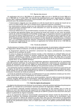 MINISTÈRE DES AFFAIRES SOCIALES ET DE LA SANTÉ
MINISTÈRE DES FAMILLES, DE L’ENFANCE ET DES DROITS DES FEMMES
BO Santé – Protection sociale – Solidarité no
2016/4 du 15 mai 2016, Page 15
7.1.7.  Reprise des encours
En application de la loi no
 89-1009 du 31 décembre 1989, de la loi no
 94-678 du 8 août 1994 et la
loi  no
  2001-624 du 17 juillet 2001, les salariés des établissements ayant régularisé leur adhésion
auprès de(s) organisme(s) assureur(s) recommandé(s) sont garantis à la date d’effet du présent
protocole pour les prestations suivantes:
–– l’indemnisation intégrale pour les salariés en arrêt de travail dont le contrat de travail est en
cours à la date d’effet, alors qu’il n’existe aucun organisme assureur précédent 
;
–– les revalorisations futures, portant sur les indemnités journalières, rentes invalidité ou incapa-
cité permanente professionnelle et rente éducation en cours de service, que le contrat de
travail soit rompu ou non 
;
–– l’éventuel différentiel en cas d’indemnisation moindre d’un salarié par un assureur antérieur 
;
–– le maintien des garanties décès, que le contrat de travail soit rompu ou non, pour les bénéfi-
ciaires de rentes d’incapacité et d’invalidité versées par un organisme assureur en application
d’un contrat souscrit antérieurement au 1er
janvier 2002, sous réserve que le maintien de ces
garanties ne soit pas déjà prévu par le contrat antérieur. Ce maintien prendra effet, d’une part,
si les établissements concernés communiquent un état détaillé de ces bénéficiaires, et d’autre
part, si le précédent organisme assureur transmet les provisions effectivement constituées
à la date de la résiliation de son contrat, en application de l’article 30 de la loi no
 89-1009 du
31 décembre 1989 modifiée.
7.1.8.  Fonds de solidarité
Conformément à l’article L. 
912-1 du code de la sécurité sociale, la commission nationale paritaire
de négociation décide d’instaurer un fonds de solidarité dont l’objectif est de permettre 
:
–– le financement d’actions de prévention concernant les risques professionnels ou d’autres
objectifs de la politique de santé 
;
–– la prise en charge de prestations d’action sociale, à titre individuel ou collectif telles que par
exemple : l’attribution, lorsque la situation matérielle des intéressés le justifie, d’aides et de
secours individuels aux salariés, anciens salariés et ayants droits 
; des aides face à la perte
d’autonomie pour l’hébergement en foyers pour handicapés, en faveur des enfants handicapés
ayants droit, ou des aidants familiaux.
Un règlement est établi entre le ou les organismes assureurs recommandés et la commission
nationale paritaire technique de prévoyance afin de déterminer notamment les orientations des
actions de prévention ainsi que les règles de fonctionnement et les modalités d’attribution des
prestations d’action sociale librement décidés par les partenaires sociaux de la branche.
Les partenaires sociaux procèdent aux ajustements nécessaires à tout moment au cours de la vie
du régime. À cette fin, les organismes assureurs recommandés communiquent les éléments statis-
tiques relatifs aux salariés ayant bénéficié de ces actions ou susceptibles d’en bénéficier, ainsi que
la situation financière du fonds de solidarité.
Le fonds de solidarité est financé par un prélèvement 2 % sur les cotisations versées par les entre-
prises, entrant dans le champ d’application du présent protocole.
Les entreprises en dehors du cadre de la recommandation, devront mettre en œuvre les mesures
d’actions sociales définies par la Commission nationale paritaire de négociation. À ce titre ces
entreprises affectent a minima 2 % de la cotisation au financement de ces actions.
7.1.9.  Suivi du régime de prévoyance
Le régime de prévoyance est piloté par la commission nationale paritaire technique de prévoyance
(CNPTP), sur mandat de la commission nationale paritaire de négociation (CNPN).
La commission nationale paritaire technique de prévoyance se fera assister pour la mise en
place et le suivi des régimes par les experts de son choix. Chaque fois que nécessaire, le ou les
organismes assureurs recommandés sont invités par la CNPTP à produire tout document utile pour
assurer la pérennité du régime mutualisé.
Le ou le organismes assureurs recommandés communiquent chaque année les documents, les
rapports financiers, les analyses commentées nécessaires aux travaux de la commission, pour
le 1er
  juin suivant la clôture de l’exercice au plus tard, ainsi que les informations et documents
complémentaires qui pourraient s’avérer nécessaires. En tout état de cause un suivi semestriel sera
mené par les partenaires sociaux avec un expert pour assurer une gestion prévisionnelle efficace
du régime.
 