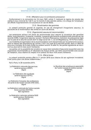 MINISTÈRE DES AFFAIRES SOCIALES ET DE LA SANTÉ
MINISTÈRE DES FAMILLES, DE L’ENFANCE ET DES DROITS DES FEMMES
BO Santé – Protection sociale – Solidarité no
2016/4 du 15 mai 2016, Page 16
7.1.10.  Affectation pour la contribution prévoyance
Conformément à la convention du 14 mars 1947, article 7, instituant le régime de retraite des
cadres le taux minimal de 1,50 % sur la tranche A des salariés cadres, à la charge de l’employeur
est affecté majoritairement à la couverture en cas de décès.
7.1.11.  Revalorisation des garanties
Le présent protocole garantit et organise, en cas de changement d’organisme assureur, la
poursuite de la revalorisation des rentes en cours de service.
7.1.12.  Organisme(s) assureur(s) recommandé(s)
Les partenaires sociaux ont choisi de recommander pour assurer la couverture des garanties
décès, rente éducation, incapacité, invalidité, incapacité permanente professionnelle prévues par les
accords CHRS, l’organisme assureur suivant 
: Humanis Prévoyance, institution de prévoyance régie
par le code de la sécurité sociale dont le siège social est 
: 7, rue de Magdebourg, 75116 Paris Cedex.
Les modalités d’organisation de la recommandation sont réexaminées par les partenaires sociaux,
dans le respect des dispositions de l’article L. 
912-1 du code de la sécurité sociale, dans un délai de
cinq ans à compter de la date d’effet du présent accord. À cette fin, les parties signataires se réuni-
ront au plus tard 6 mois avant l’échéance.
Les parties ont la possibilité de remettre en cause le(s) contrat(s) d’assurance souscrit(s) avec les
organismes recommandés au 31 décembre de chaque année, par lettre recommandée avec accusé
de réception, sous réserve du respect d’un préavis de deux mois avant l’échéance.
7.1.13.  Effet et durée
Le présent protocole prendra effet le 1er
janvier 2016 sous réserve de son agrément ministériel.
Il est conclu pour une durée indéterminée. 
»
Fait à Paris, le 30 novembre 2015.
La Fédération nationale des services
santé et sociaux (CFDT),
Signé
Le Syndicat des employeurs associatifs
de l’action sociale et médico-sociale
(SYNEAS),
Signé
La Fédération des syndicats
santé et sociaux (CFTC),
Signé
La Fédération française des professions
de santé et de l’action sociale (CFE-CGC),
Signé
La Fédération nationale de l’action sociale
Force ouvrière (CGT-FO),
Non signataire
La Fédération nationale solidaire SUD
santé-sociaux (Solidaires),
Non signataire
 