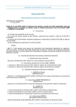 MINISTÈRE DES SOLIDARITÉS ET DE LA SANTÉ
BO Santé – Protection sociale – Solidarité no
2018/4 du 15 mai 2018, Page 1
SOLIDARITÉS
Établissements sociaux et médico-sociaux
MINISTÈRE DES SOLIDARITÉS
ET DE LA SANTÉ
_
Arrêté du 6 avril 2018relatif à l’agrément de certains accords de travail applicables dans les
établissements et services du secteur social et médico-social privé à but non lucratif (JORF
no
 0084 du 11 avril 2018)
NOR : SSAA1809718A
La ministre des solidarités et de la santé,
Vu le code de l’action sociale et des familles, notamment ses articles  L. 
314-6 et R. 
314-197 à
R. 
314-200 
;
Vu les avis de la Commission nationale d’agrément, mentionnée à l’article R. 
314-198, en date du
15 mars 2018 
;
Vu les notifications en date des 21 et 23 mars 2018,
Arrête 
:
Art. 1er
. – Sont agréés, sous réserve de l’application des dispositions législatives ou réglemen-
taires en vigueur, à compter de la date prévue dans le texte ou, à défaut, de la date de publication
du présent arrêté au Journal officiel de la République française, les accords collectifs de travail et
décisions suivants 
:
A. – Accords de branche et conventions collectives nationales
I. – Branche de l’aide à domicile
Accord du 19 décembre 2017 relatif à la « 
prime politique salariale 2017 
».
II. – Convention collective du 15 mars 1966 – NEXEM
1. Avenant no
 342 du 29 novembre 2017 relatif au régime de complémentaire santé.
2. Avenant no
 343 du 29 novembre 2017 relatif au régime de prévoyance collectif.
B. – Accords d’entreprise et décisions unilatérales
I. – ADAPEI du Doubs
(25020 Besançon)
Avenant no
 1 du 26 septembre 2017 relatif à l’attribution d’un repos compensateur aux personnes
intervenant dans un délai bref.
II. – Association AMPAF PRESENCE 30
(30000 Nîmes)
Avenant du 15 novembre 2017 à l’accord d’entreprise du 30 août 2017 relatif aux astreintes.
III. – ADAPEI 61
(61008 Alençon)
1. Accord d’entreprise du 8 février 2017 relatif à la formation professionnelle.
2. Accord d’entreprise du 5 avril 2017 relatif au droit à la déconnexion.
3. Accord d’entreprise du 10 juillet 2017 relatif aux conventions de forfait jours.
IV. – Association ARPAVIE
(92130 Issy-les-Moulineaux)
Accord d’entreprise du 29 septembre 2017 relatif à l’organisation du temps de travail.
 