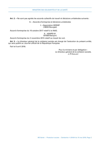 MINISTÈRE DES SOLIDARITÉS ET DE LA SANTÉ
BO Santé – Protection sociale – Solidarité no
2018/4 du 15 mai 2018, Page 2
Art. 2. – Ne sont pas agréés les accords collectifs de travail et décisions unilatérales suivants 
:
A. – Accords d’entreprise et décisions unilatérales
I. – Association GEDHIF
(18000 Bourges)
Accord d’entreprise du 16 octobre 2017 relatif à la NAO.
II. - ADAPEI 61
(61008 Alençon)
Accord d’entreprise du 2 novembre 2015 relatif au travail de nuit.
Art. 3. – Le directeur général de la cohésion sociale est chargé de l’exécution du présent arrêté,
qui sera publié au Journal officiel de la République française.
Fait leF 6 avril 2018.
	 Pour la ministre et par délégation :
	 Le directeur général de la cohésion sociale,
	 J.-P. Vinquant
 