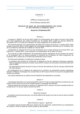 MINISTÈRE DES SOLIDARITÉS ET DE LA SANTÉ
BO Santé – Protection sociale – Solidarité no
2018/4 du 15 mai 2018, Page 3
A NNEXE 1
CPPNI du 19 décembre 2017
Prime Politique salariale 2017
BRANCHE DE L’AIDE, DE L’ACCOMPAGNEMENT, DES SOINS
ET DES SERVICES A DOMICILE (BAD)
Accord du 19 décembre 2017
Préambule
L’avenant no
 35/2017 du 25 avril 2017 relatif à la revalorisation de la valeur du point a fait l’objet
d’un refus d’agrément par arrêté ministériel du 13  octobre  2017, publié au Journal officiel du
20 octobre 2017, à la suite de la décision de refus d’agrément du 6 octobre 2017.
Cet avenant prévoyait une augmentation de 0,44 
% de la valeur du point au 1er
 octobre 2017. Cette
hausse s’inscrivait dans le strict respect de l’enveloppe budgétaire accordée par le ministère, lors
de la Conférence salariale de la DGCS du 3 février 2017.
L’intégralité du reliquat (0,11 
%) du taux d’évolution de la masse salariale de l’année 2017, soit
0,44 
% au 1er
 octobre 2017, a été consacré à la revalorisation de la valeur du point.
À la suite de ce refus d’agrément, les partenaires sociaux signataires de cet avenant ont exercé
le 16  novembre  2017 un recours gracieux à l’encontre de la décision de refus d’agrément du
6 octobre 2017, auprès de la ministre des solidarités et de la santé.
Ce refus porte préjudice à la Branche à plusieurs titres 
:
–– la situation des salariés de la Branche se dégrade du fait de l’absence d’évolution salariale.
Depuis maintenant plusieurs années, les premiers niveaux de notre grille conventionnelle sont
sous le SMIC;
–– les associations peinent de plus en plus à recruter des salariés du fait du manque d’attractivité
de notre secteur.
En conséquence et en l’absence de réponse de la ministre, les partenaires sociaux signataires
décident d’affecter l’enveloppe non consommée en 2017 sous la forme d’une prime exceptionnelle
versée aux salariés.
Les parties signataires du présent accord décident des dispositions suivantes 
:
Article 1er
L’enveloppe financière non consommée 2017, soit 0,11 
% de la masse salariale annuelle brute, est
versée sous la forme d’une prime exceptionnelle à l’ensemble des salariés.
Chaque salarié de la branche en poste au 31 décembre 2017, perçoit une prime exceptionnelle sur
la base de 0,11 
% de son salaire annuel brut 2017.
Article 2
Durée de l’avenant
Le présent accord est conclu pour une durée déterminée jusqu’à sa mise en œuvre dans la totalité
des structures.
Article 3
Date d’entrée en vigueur - agrément
Le présent accord prendra effet sous réserve de son agrément, conformément aux dispositions
de l’article L. 
314-6 du code de l’action sociale et des familles.
 